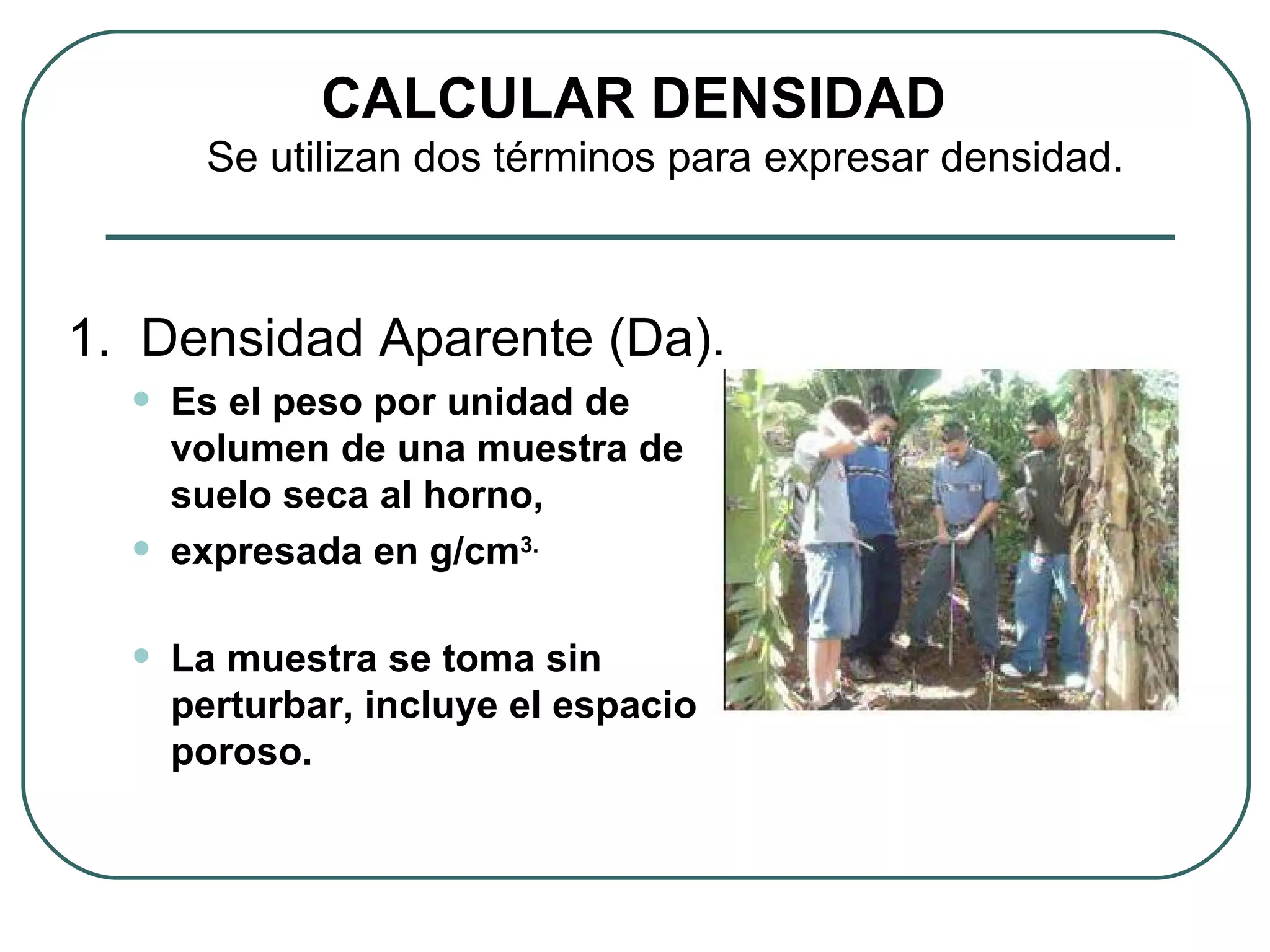 1.  Densidad Aparente (Da). Es el peso por unidad de volumen de una muestra de suelo seca al horno,  expresada en g/cm 3. La muestra se toma sin perturbar, incluye el espacio poroso. CALCULAR DENSIDAD Se utilizan dos términos para expresar densidad. 