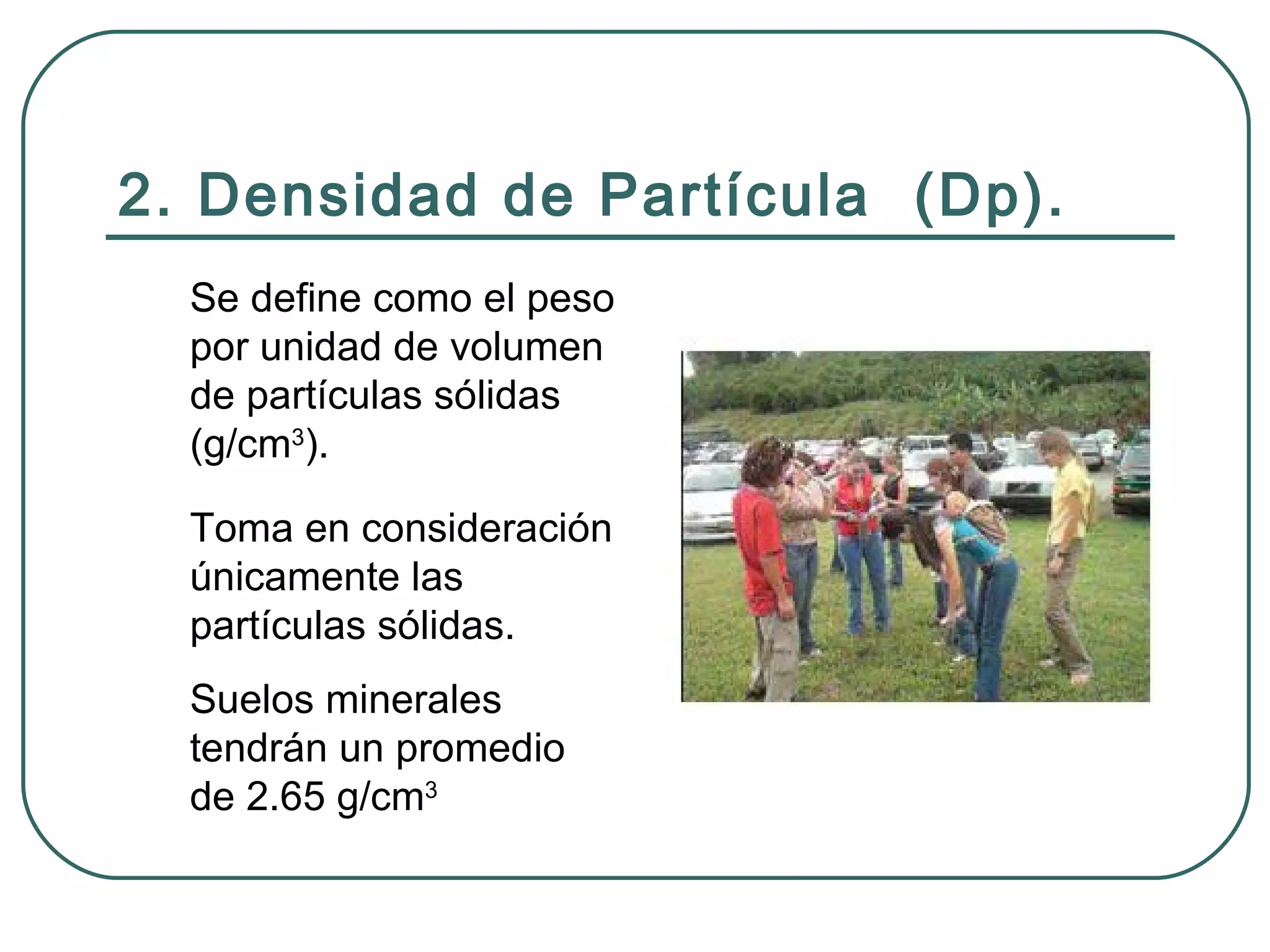 2. Densidad de Partícula  (Dp). Se define como el peso por unidad de volumen de partículas sólidas (g/cm 3 ). Toma en consideración únicamente las partículas sólidas. Suelos minerales tendrán un promedio de 2.65 g/cm 3 
