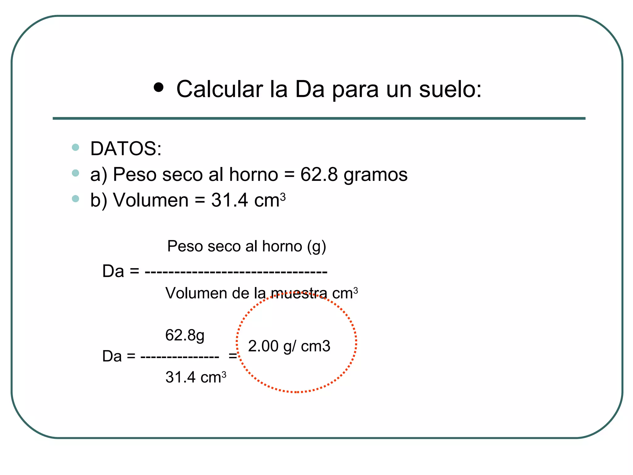 Calcular la Da para un suelo: DATOS: a) Peso seco al horno = 62.8 gramos b) Volumen = 31.4 cm 3     Peso seco al horno (g) Da = ------------------------------- Volumen de la muestra cm 3 62.8g Da = ---------------  = 31.4 cm 3 2.00 g/ cm3 