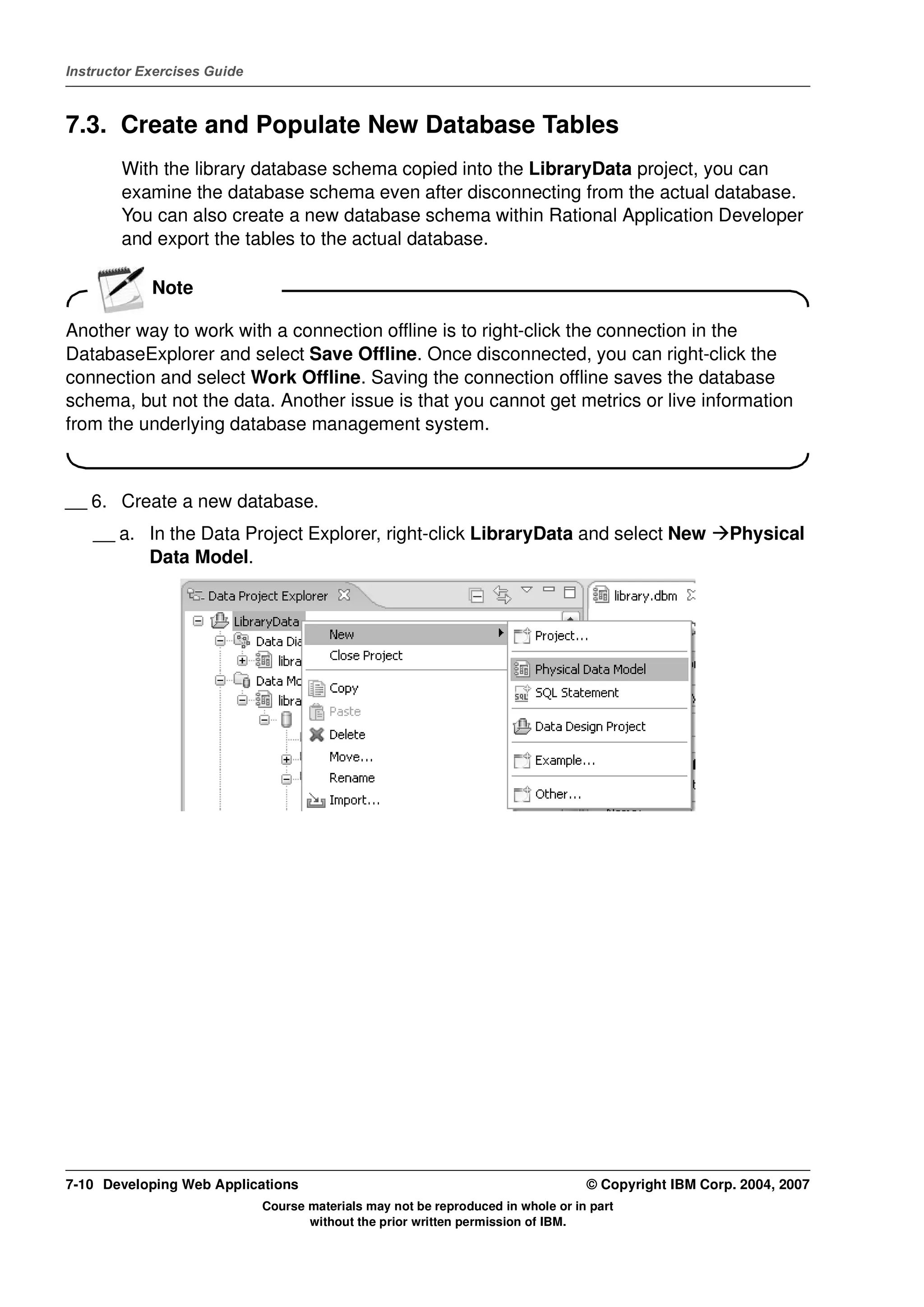 Instructor Exercises Guide



7.3. Create and Populate New Database Tables
        With the library database schema copied into the LibraryData project, you can
        examine the database schema even after disconnecting from the actual database.
        You can also create a new database schema within Rational Application Developer
        and export the tables to the actual database.

            Note

Another way to work with a connection offline is to right-click the connection in the
DatabaseExplorer and select Save Offline. Once disconnected, you can right-click the
connection and select Work Offline. Saving the connection offline saves the database
schema, but not the data. Another issue is that you cannot get metrics or live information
from the underlying database management system.



__ 6. Create a new database.
    __ a. In the Data Project Explorer, right-click LibraryData and select New                        Physical
          Data Model.




7-10 Developing Web Applications                                                  © Copyright IBM Corp. 2004, 2007
                             Course materials may not be reproduced in whole or in part
                                    without the prior written permission of IBM.
 