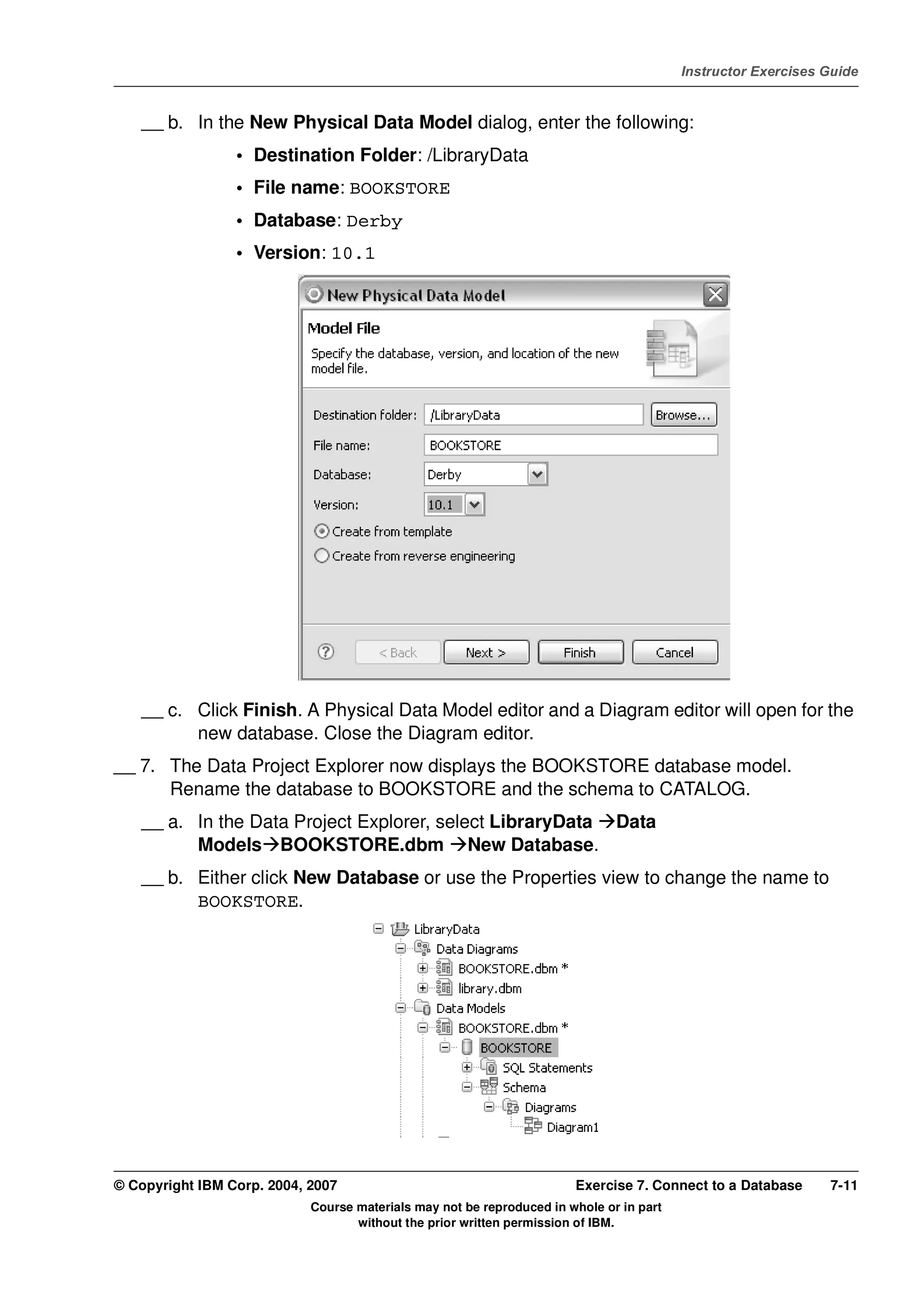 V4.1
                                                                                                   Instructor Exercises Guide



EXempty       __ b. In the New Physical Data Model dialog, enter the following:
                           • Destination Folder: /LibraryData
                           • File name: BOOKSTORE
                           • Database: Derby
                           • Version: 10.1




              __ c. Click Finish. A Physical Data Model editor and a Diagram editor will open for the
                    new database. Close the Diagram editor.
          __ 7. The Data Project Explorer now displays the BOOKSTORE database model.
                Rename the database to BOOKSTORE and the schema to CATALOG.
              __ a. In the Data Project Explorer, select LibraryData Data
                    Models BOOKSTORE.dbm New Database.
              __ b. Either click New Database or use the Properties view to change the name to
                    BOOKSTORE.




          © Copyright IBM Corp. 2004, 2007                                       Exercise 7. Connect to a Database      7-11
                                      Course materials may not be reproduced in whole or in part
                                             without the prior written permission of IBM.
 