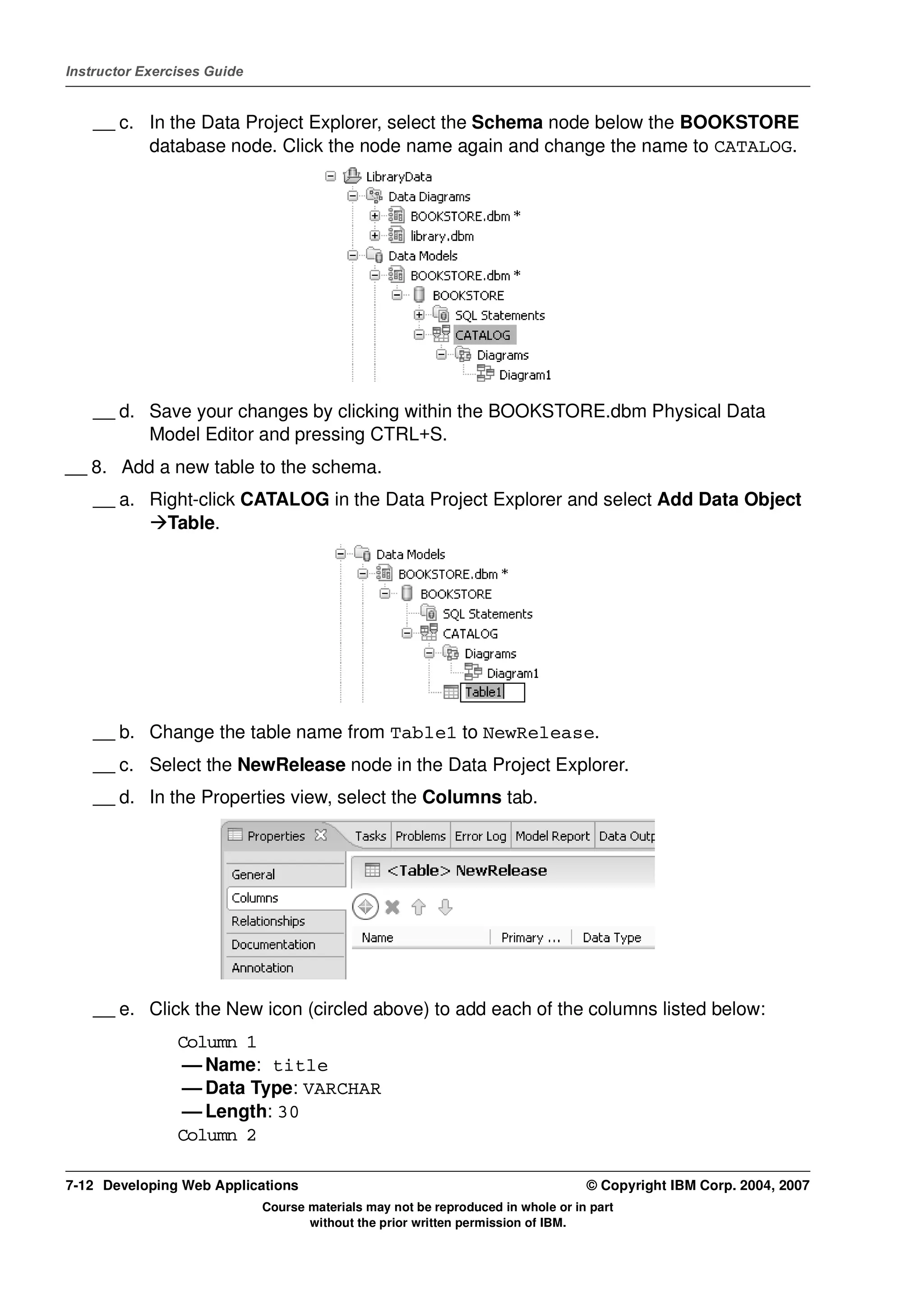 Instructor Exercises Guide


    __ c. In the Data Project Explorer, select the Schema node below the BOOKSTORE
          database node. Click the node name again and change the name to CATALOG.




    __ d. Save your changes by clicking within the BOOKSTORE.dbm Physical Data
          Model Editor and pressing CTRL+S.
__ 8. Add a new table to the schema.
    __ a. Right-click CATALOG in the Data Project Explorer and select Add Data Object
            Table.




    __ b. Change the table name from Table1 to NewRelease.
    __ c. Select the NewRelease node in the Data Project Explorer.
    __ d. In the Properties view, select the Columns tab.




    __ e. Click the New icon (circled above) to add each of the columns listed below:
                Column 1
                 — Name: title
                 — Data Type: VARCHAR
                 — Length: 30
                Column 2

7-12 Developing Web Applications                                                  © Copyright IBM Corp. 2004, 2007
                             Course materials may not be reproduced in whole or in part
                                    without the prior written permission of IBM.
 