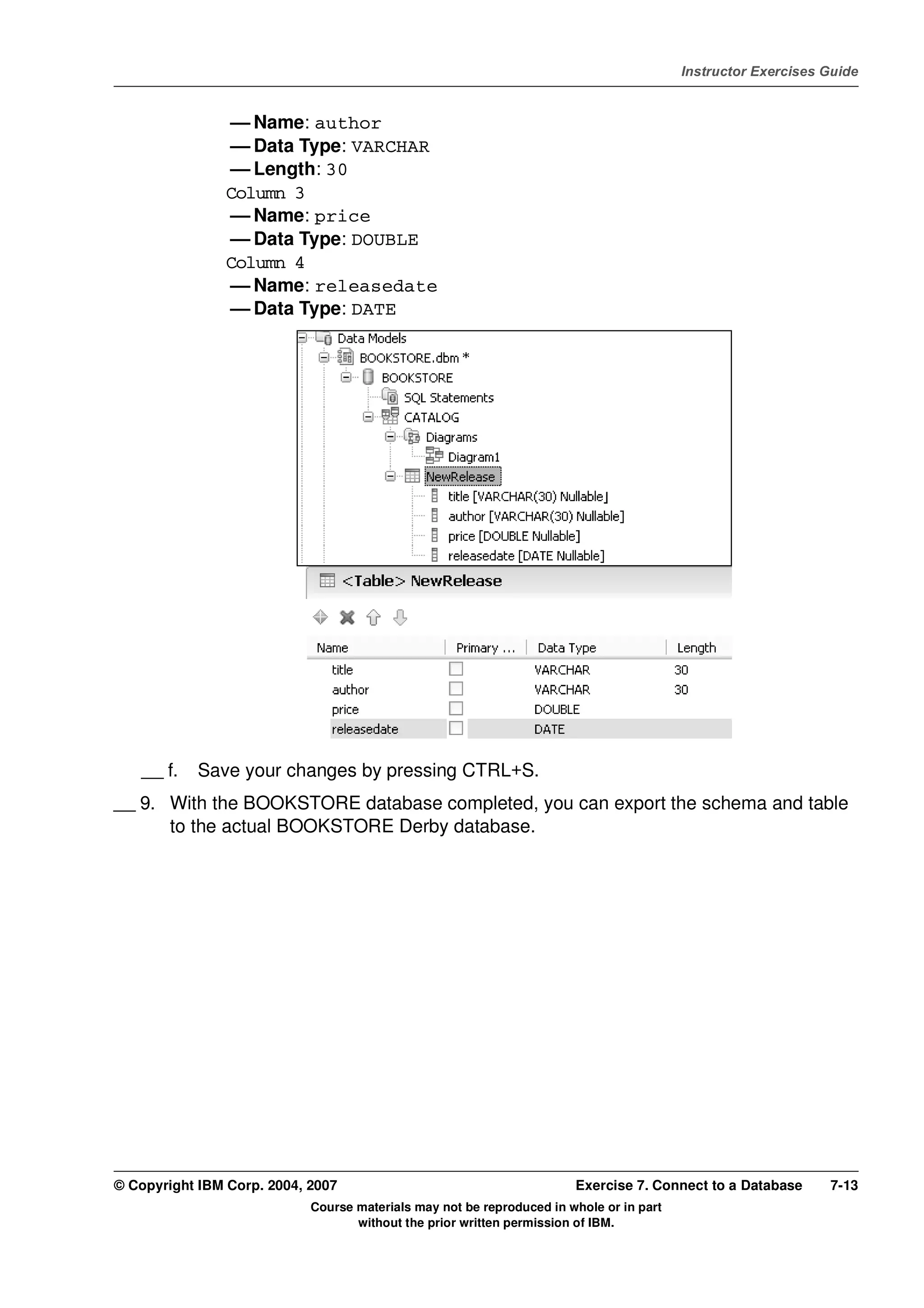 V4.1
                                                                                                   Instructor Exercises Guide



EXempty                    — Name: author
                           — Data Type: VARCHAR
                           — Length: 30
                          Column 3
                           — Name: price
                           — Data Type: DOUBLE
                          Column 4
                           — Name: releasedate
                           — Data Type: DATE




              __ f.   Save your changes by pressing CTRL+S.
          __ 9. With the BOOKSTORE database completed, you can export the schema and table
                to the actual BOOKSTORE Derby database.




          © Copyright IBM Corp. 2004, 2007                                       Exercise 7. Connect to a Database      7-13
                                      Course materials may not be reproduced in whole or in part
                                             without the prior written permission of IBM.
 