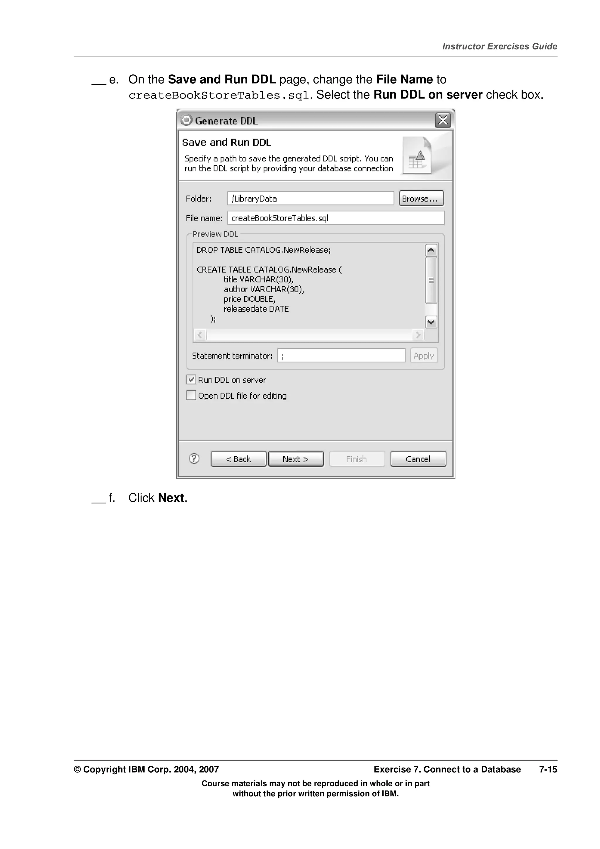 V4.1
                                                                                                   Instructor Exercises Guide



EXempty       __ e. On the Save and Run DDL page, change the File Name to
                    createBookStoreTables.sql. Select the Run DDL on server check box.




              __ f.   Click Next.




          © Copyright IBM Corp. 2004, 2007                                       Exercise 7. Connect to a Database      7-15
                                      Course materials may not be reproduced in whole or in part
                                             without the prior written permission of IBM.
 
