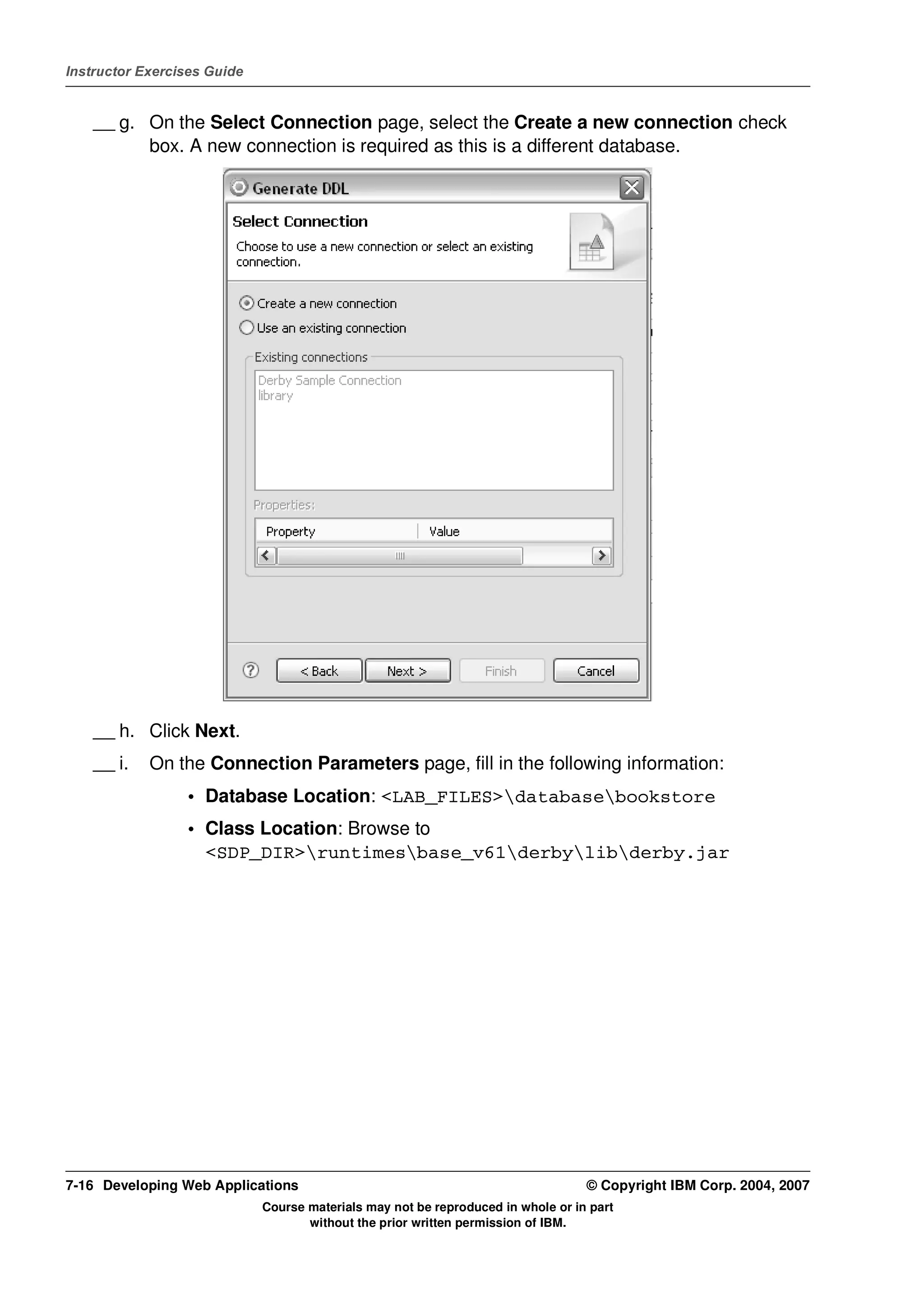 Instructor Exercises Guide


    __ g. On the Select Connection page, select the Create a new connection check
          box. A new connection is required as this is a different database.




    __ h. Click Next.
    __ i.   On the Connection Parameters page, fill in the following information:
                 • Database Location: <LAB_FILES>databasebookstore
                 • Class Location: Browse to
                   <SDP_DIR>runtimesbase_v61derbylibderby.jar




7-16 Developing Web Applications                                                  © Copyright IBM Corp. 2004, 2007
                             Course materials may not be reproduced in whole or in part
                                    without the prior written permission of IBM.
 