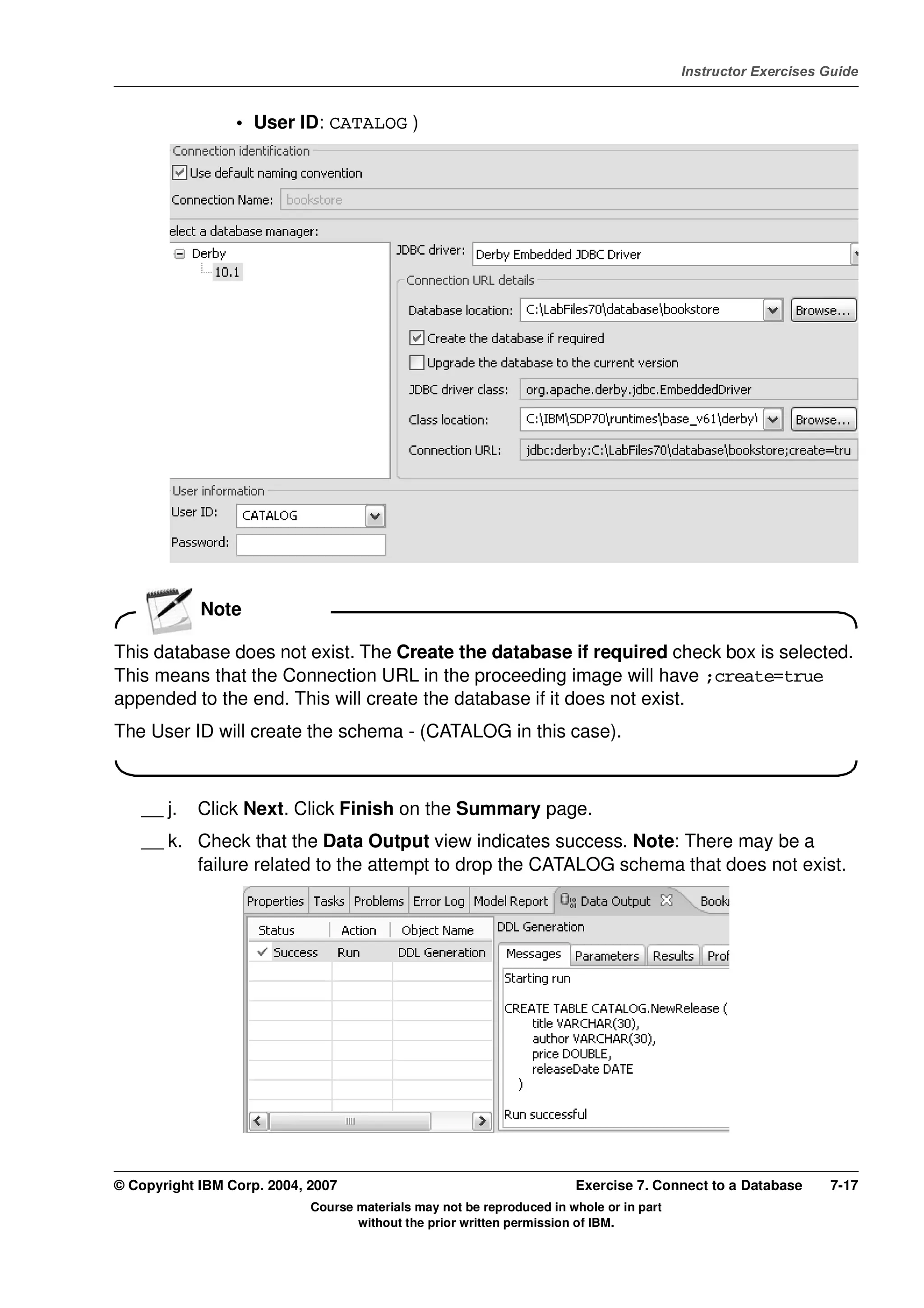 V4.1
                                                                                                   Instructor Exercises Guide



EXempty                    • User ID: CATALOG )




                      Note

          This database does not exist. The Create the database if required check box is selected.
          This means that the Connection URL in the proceeding image will have ;create=true
          appended to the end. This will create the database if it does not exist.
          The User ID will create the schema - (CATALOG in this case).



              __ j.   Click Next. Click Finish on the Summary page.
              __ k. Check that the Data Output view indicates success. Note: There may be a
                    failure related to the attempt to drop the CATALOG schema that does not exist.




          © Copyright IBM Corp. 2004, 2007                                       Exercise 7. Connect to a Database      7-17
                                      Course materials may not be reproduced in whole or in part
                                             without the prior written permission of IBM.
 