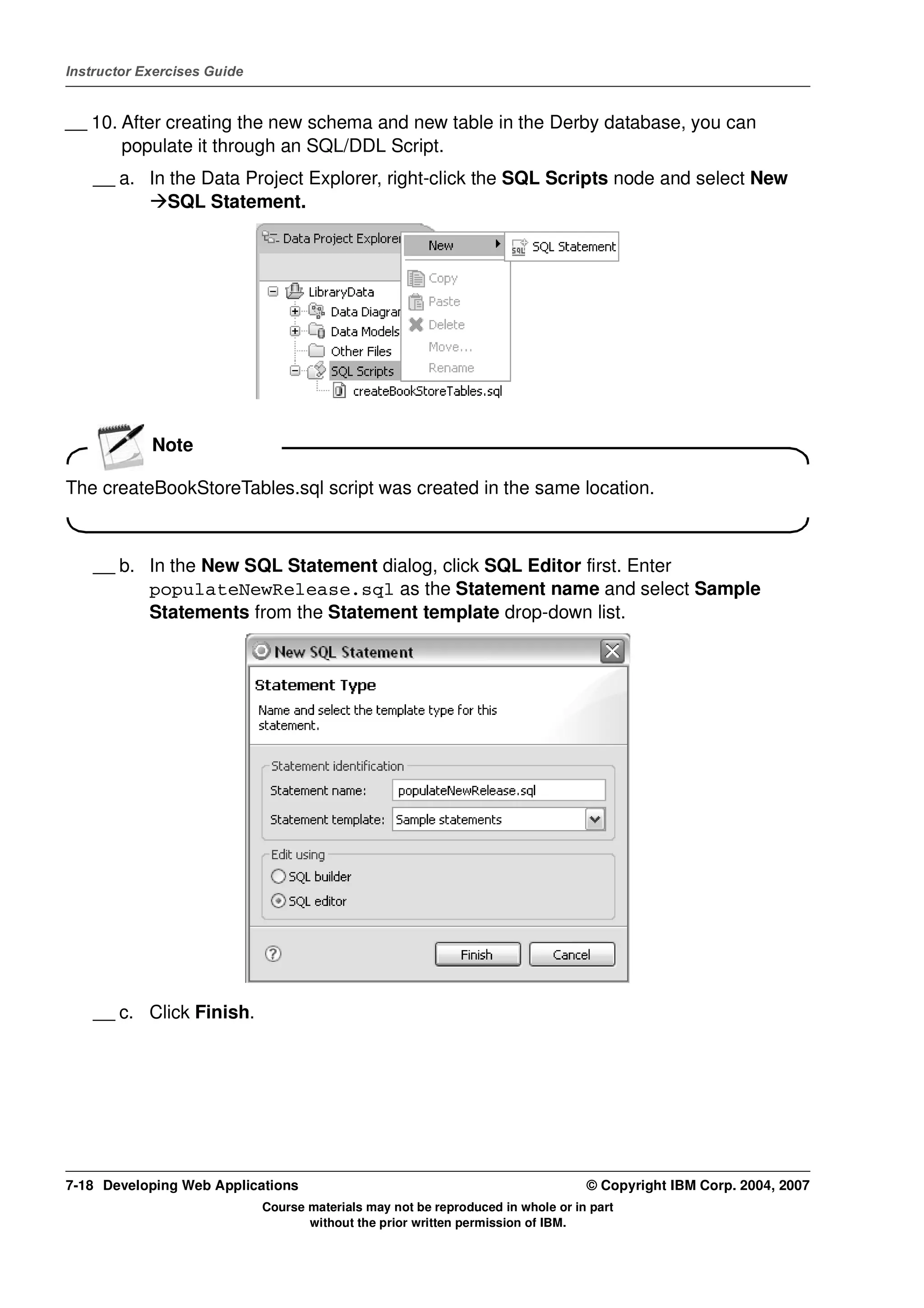Instructor Exercises Guide


__ 10. After creating the new schema and new table in the Derby database, you can
       populate it through an SQL/DDL Script.
    __ a. In the Data Project Explorer, right-click the SQL Scripts node and select New
             SQL Statement.




            Note

The createBookStoreTables.sql script was created in the same location.



    __ b. In the New SQL Statement dialog, click SQL Editor first. Enter
          populateNewRelease.sql as the Statement name and select Sample
          Statements from the Statement template drop-down list.




    __ c. Click Finish.




7-18 Developing Web Applications                                                  © Copyright IBM Corp. 2004, 2007
                             Course materials may not be reproduced in whole or in part
                                    without the prior written permission of IBM.
 