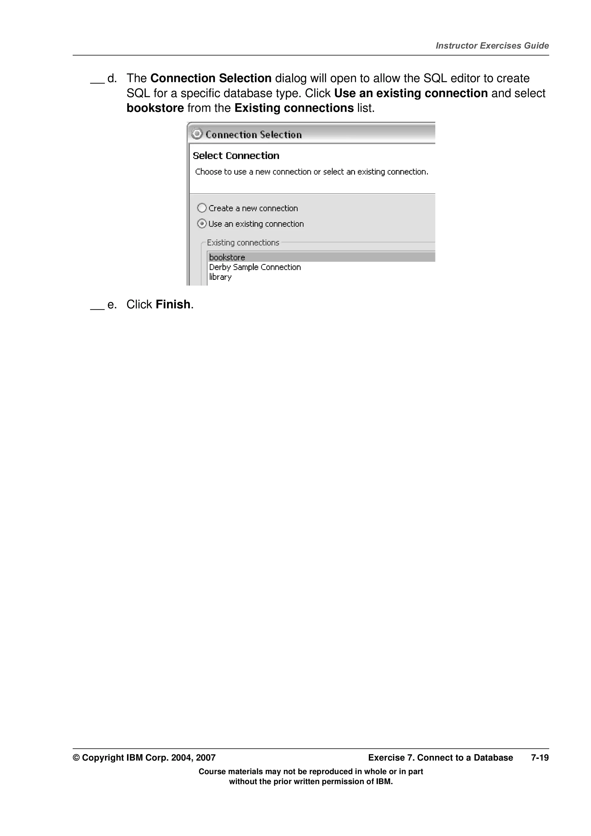 V4.1
                                                                                                   Instructor Exercises Guide



EXempty       __ d. The Connection Selection dialog will open to allow the SQL editor to create
                    SQL for a specific database type. Click Use an existing connection and select
                    bookstore from the Existing connections list.




              __ e. Click Finish.




          © Copyright IBM Corp. 2004, 2007                                       Exercise 7. Connect to a Database      7-19
                                      Course materials may not be reproduced in whole or in part
                                             without the prior written permission of IBM.
 