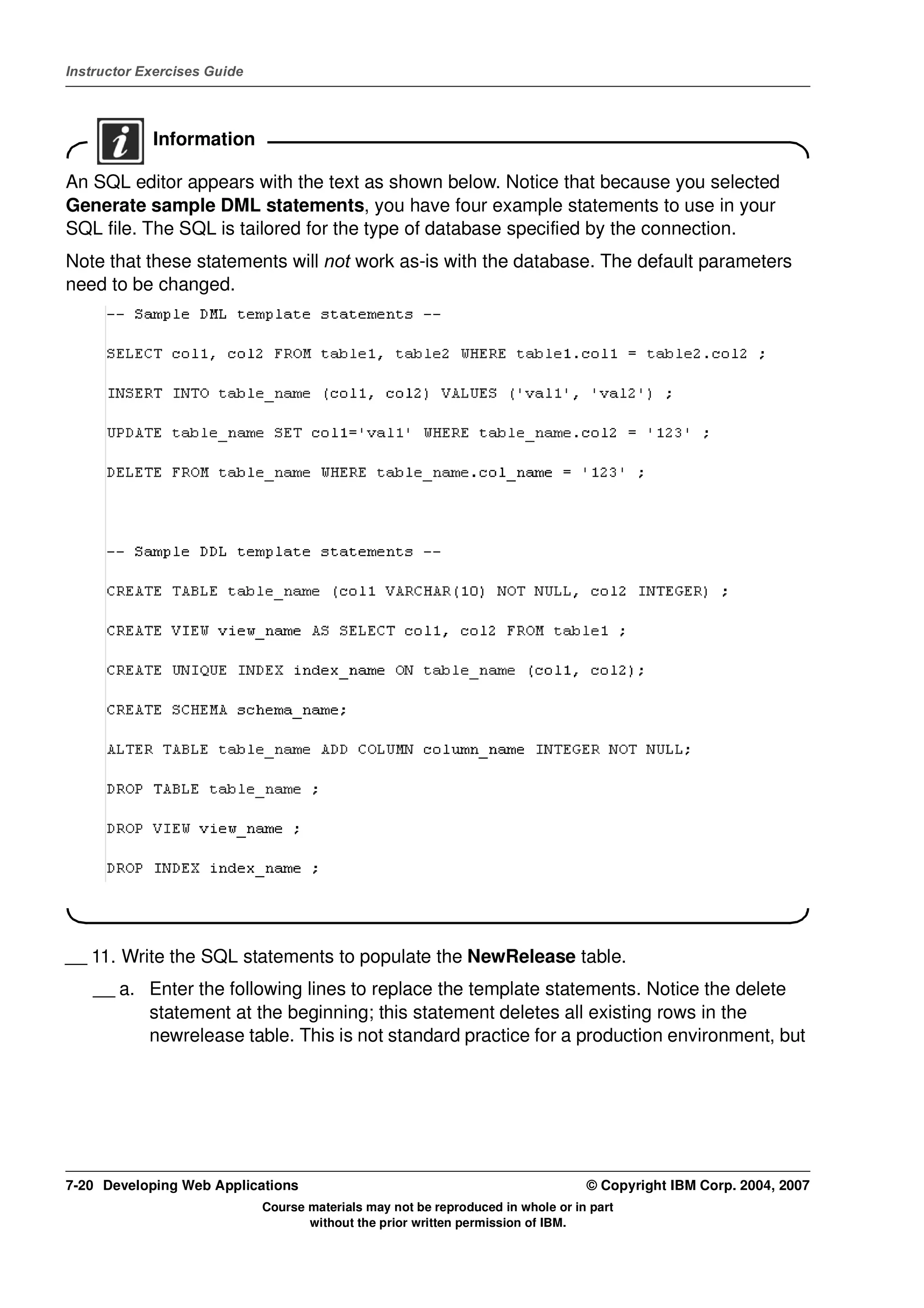 Instructor Exercises Guide




            Information

An SQL editor appears with the text as shown below. Notice that because you selected
Generate sample DML statements, you have four example statements to use in your
SQL file. The SQL is tailored for the type of database specified by the connection.
Note that these statements will not work as-is with the database. The default parameters
need to be changed.




__ 11. Write the SQL statements to populate the NewRelease table.
    __ a. Enter the following lines to replace the template statements. Notice the delete
          statement at the beginning; this statement deletes all existing rows in the
          newrelease table. This is not standard practice for a production environment, but




7-20 Developing Web Applications                                                  © Copyright IBM Corp. 2004, 2007
                             Course materials may not be reproduced in whole or in part
                                    without the prior written permission of IBM.
 