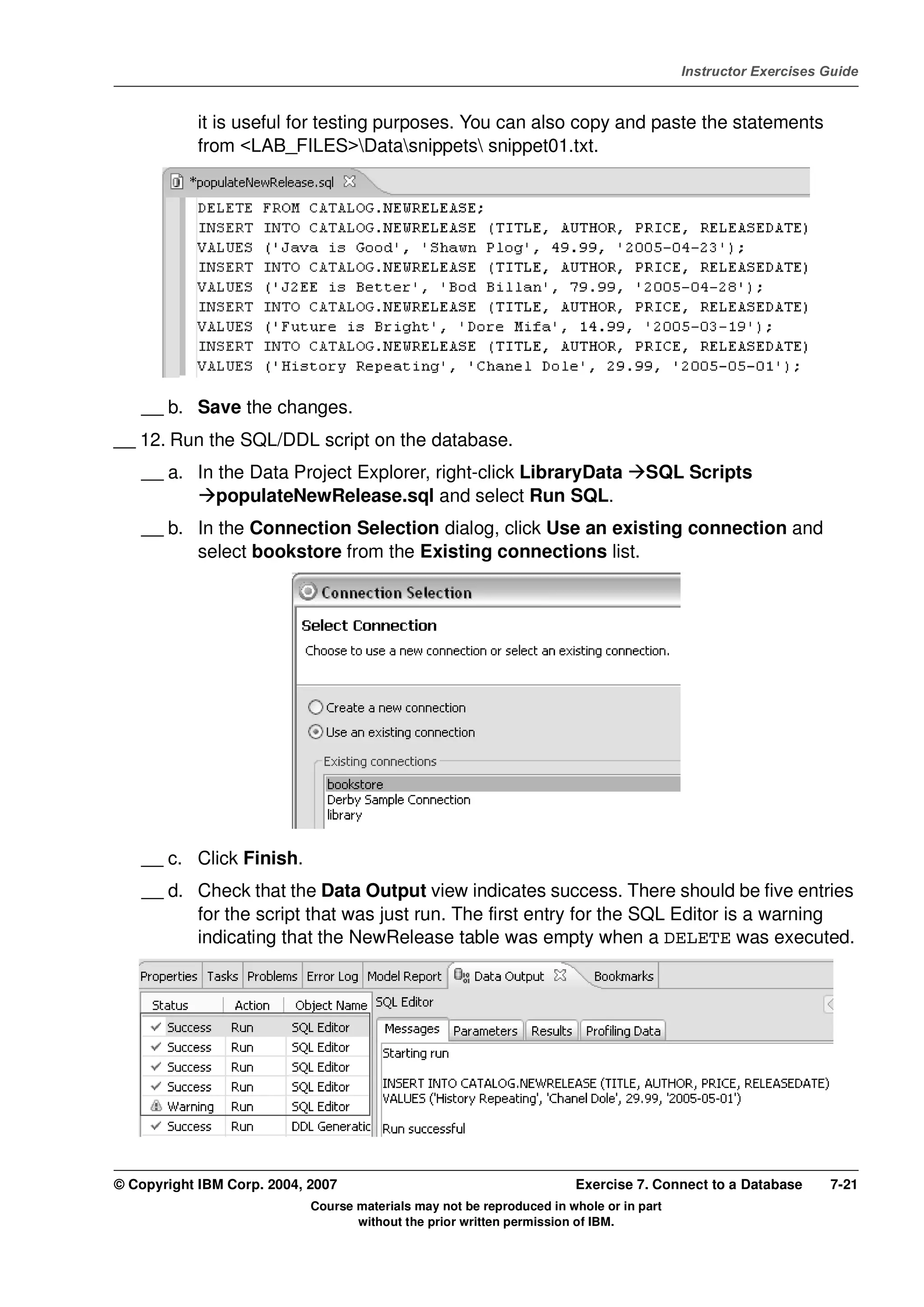 V4.1
                                                                                                   Instructor Exercises Guide



EXempty               it is useful for testing purposes. You can also copy and paste the statements
                      from <LAB_FILES>Datasnippets snippet01.txt.




              __ b. Save the changes.
          __ 12. Run the SQL/DDL script on the database.
              __ a. In the Data Project Explorer, right-click LibraryData                    SQL Scripts
                       populateNewRelease.sql and select Run SQL.
              __ b. In the Connection Selection dialog, click Use an existing connection and
                    select bookstore from the Existing connections list.




              __ c. Click Finish.
              __ d. Check that the Data Output view indicates success. There should be five entries
                    for the script that was just run. The first entry for the SQL Editor is a warning
                    indicating that the NewRelease table was empty when a DELETE was executed.




          © Copyright IBM Corp. 2004, 2007                                       Exercise 7. Connect to a Database      7-21
                                      Course materials may not be reproduced in whole or in part
                                             without the prior written permission of IBM.
 