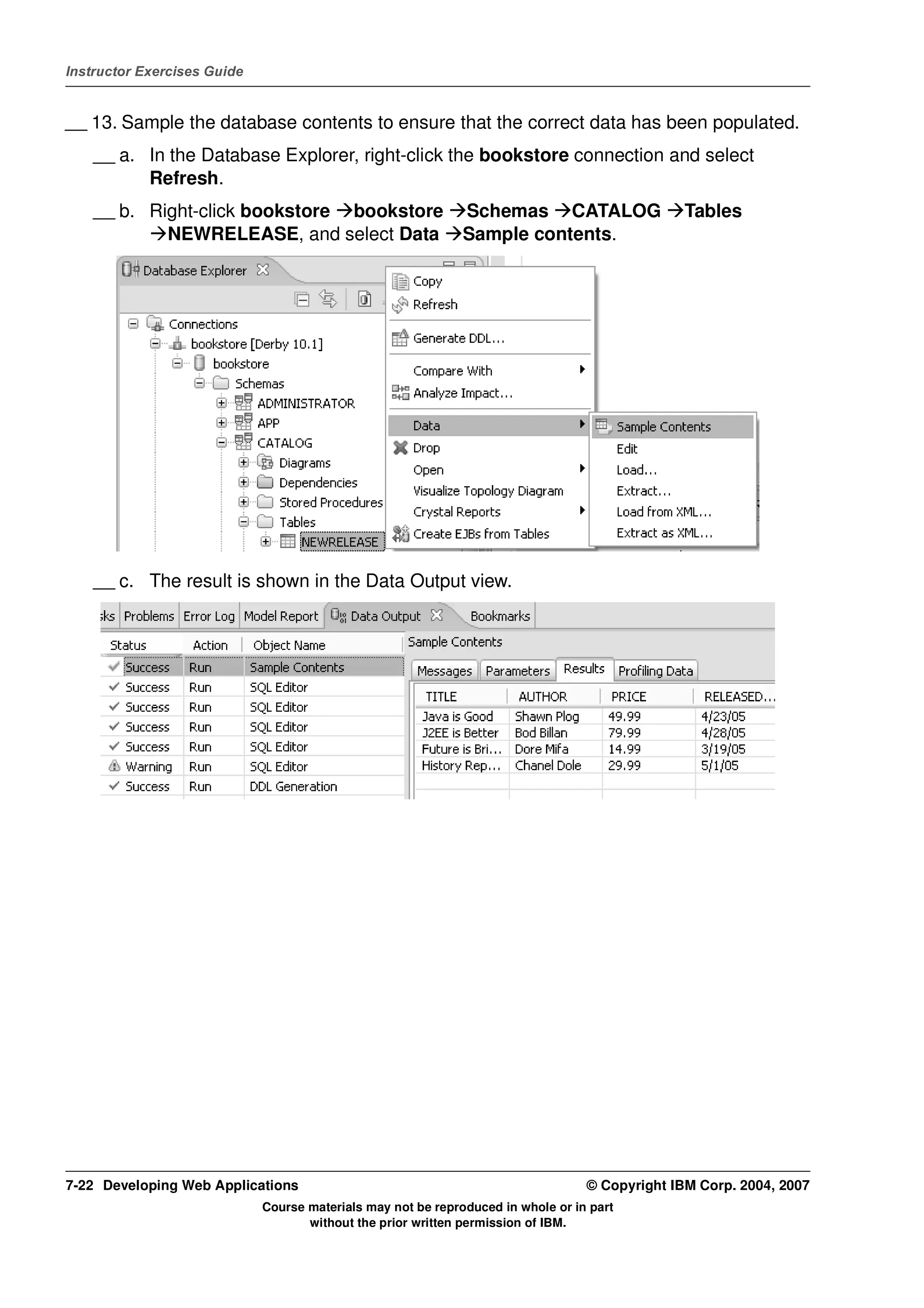 Instructor Exercises Guide


__ 13. Sample the database contents to ensure that the correct data has been populated.
    __ a. In the Database Explorer, right-click the bookstore connection and select
          Refresh.
    __ b. Right-click bookstore bookstore                     Schemas CATALOG                   Tables
            NEWRELEASE, and select Data                       Sample contents.




    __ c. The result is shown in the Data Output view.




7-22 Developing Web Applications                                                  © Copyright IBM Corp. 2004, 2007
                             Course materials may not be reproduced in whole or in part
                                    without the prior written permission of IBM.
 