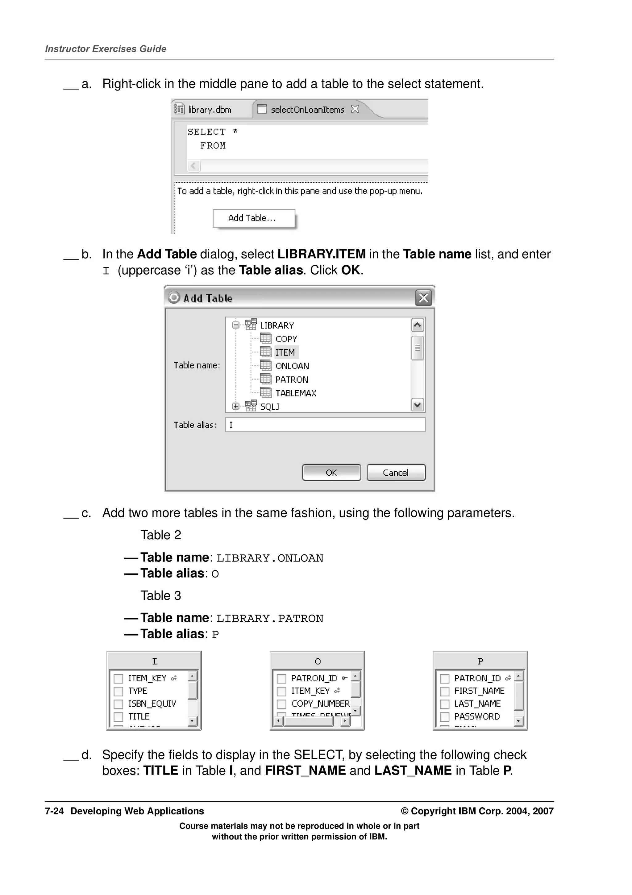 Instructor Exercises Guide


    __ a. Right-click in the middle pane to add a table to the select statement.




    __ b. In the Add Table dialog, select LIBRARY.ITEM in the Table name list, and enter
          I (uppercase ‘i’) as the Table alias. Click OK.




    __ c. Add two more tables in the same fashion, using the following parameters.
                    Table 2
                 — Table name: LIBRARY.ONLOAN
                 — Table alias: O
                    Table 3
                 — Table name: LIBRARY.PATRON
                 — Table alias: P




    __ d. Specify the fields to display in the SELECT, by selecting the following check
          boxes: TITLE in Table I, and FIRST_NAME and LAST_NAME in Table P.


7-24 Developing Web Applications                                                  © Copyright IBM Corp. 2004, 2007
                             Course materials may not be reproduced in whole or in part
                                    without the prior written permission of IBM.
 