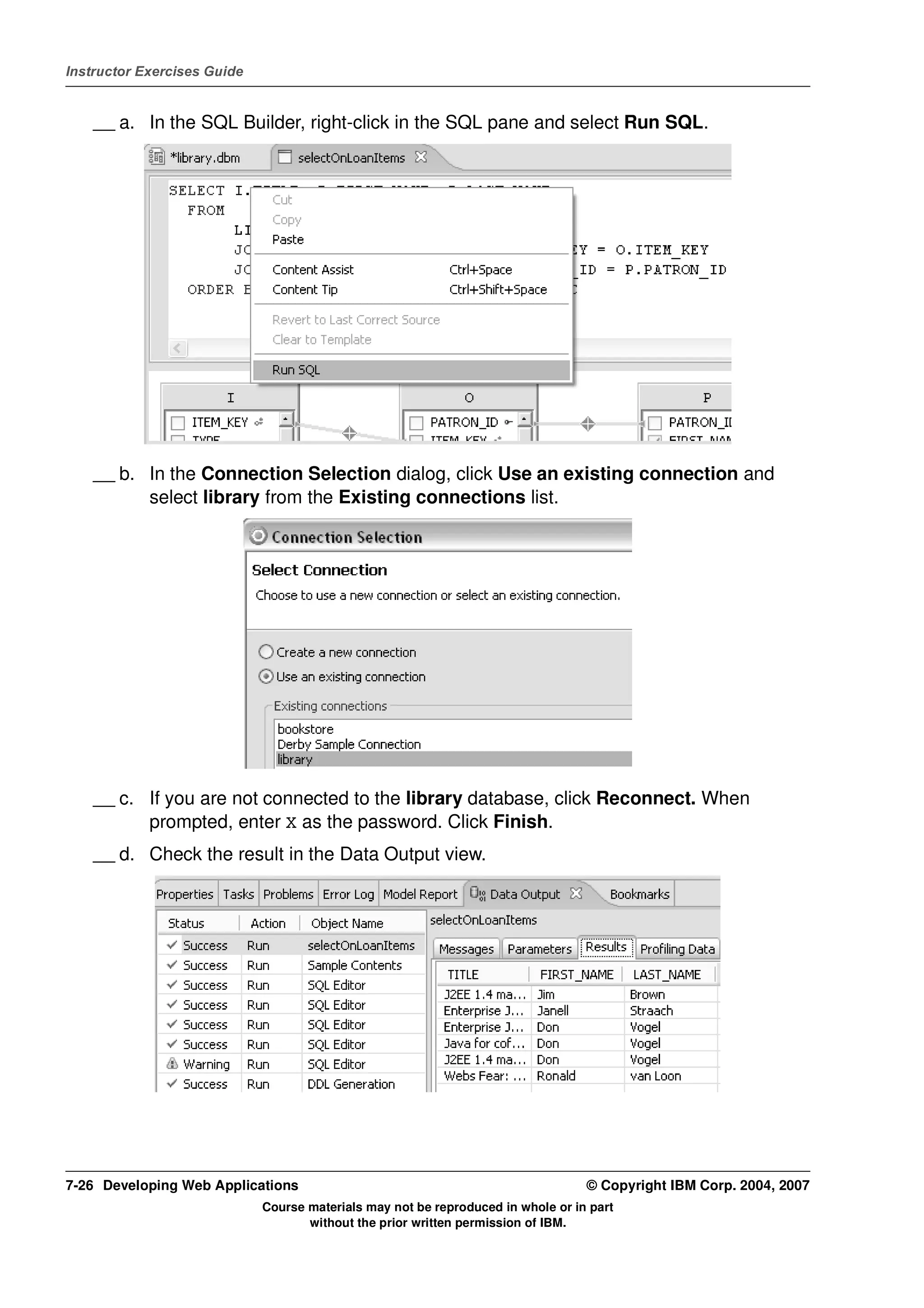 Instructor Exercises Guide


    __ a. In the SQL Builder, right-click in the SQL pane and select Run SQL.




    __ b. In the Connection Selection dialog, click Use an existing connection and
          select library from the Existing connections list.




    __ c. If you are not connected to the library database, click Reconnect. When
          prompted, enter X as the password. Click Finish.
    __ d. Check the result in the Data Output view.




7-26 Developing Web Applications                                                  © Copyright IBM Corp. 2004, 2007
                             Course materials may not be reproduced in whole or in part
                                    without the prior written permission of IBM.
 