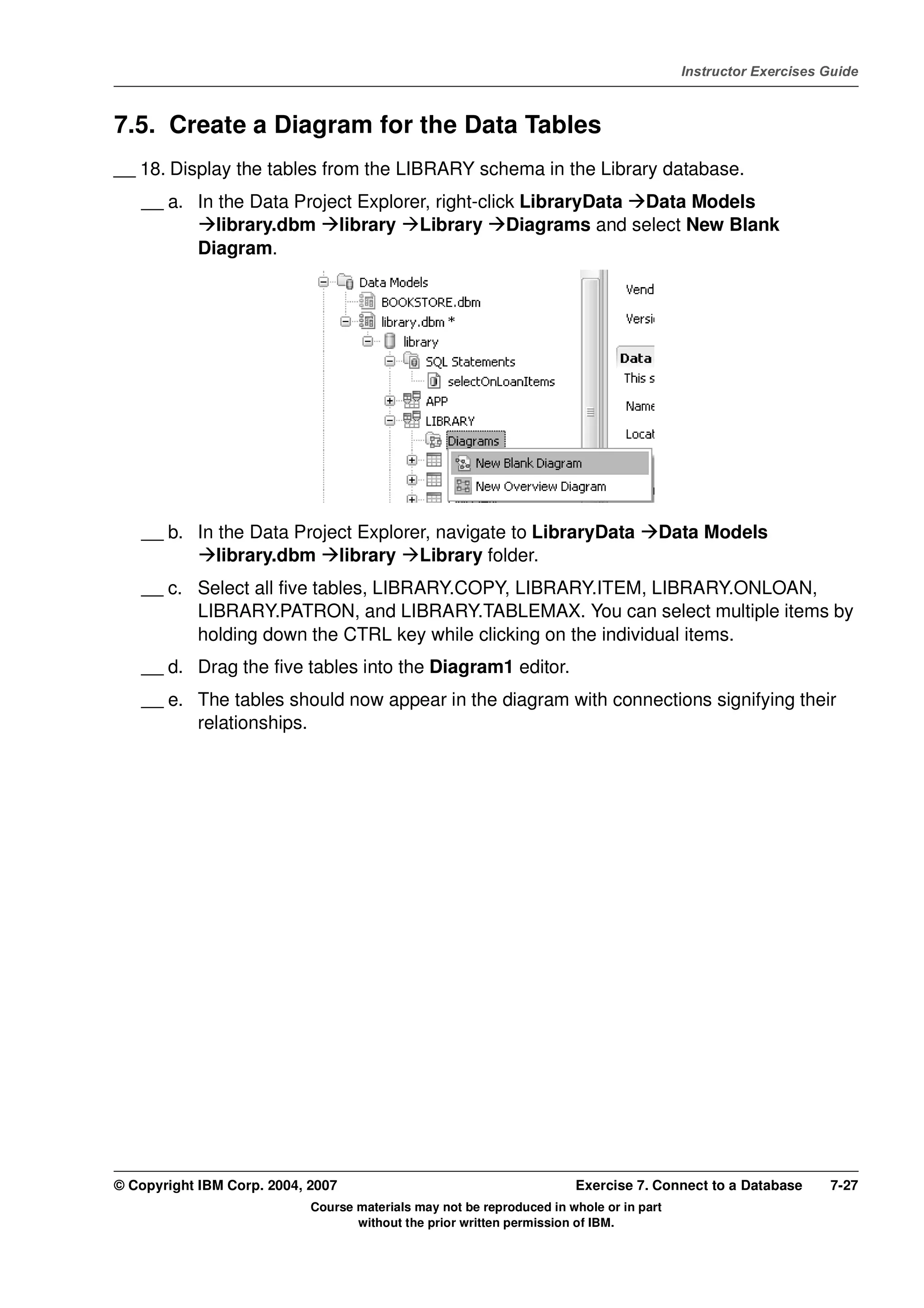V4.1
                                                                                                   Instructor Exercises Guide



EXempty   7.5. Create a Diagram for the Data Tables
          __ 18. Display the tables from the LIBRARY schema in the Library database.
              __ a. In the Data Project Explorer, right-click LibraryData Data Models
                       library.dbm library Library Diagrams and select New Blank
                    Diagram.




              __ b. In the Data Project Explorer, navigate to LibraryData                      Data Models
                       library.dbm library Library folder.
              __ c. Select all five tables, LIBRARY.COPY, LIBRARY.ITEM, LIBRARY.ONLOAN,
                    LIBRARY.PATRON, and LIBRARY.TABLEMAX. You can select multiple items by
                    holding down the CTRL key while clicking on the individual items.
              __ d. Drag the five tables into the Diagram1 editor.
              __ e. The tables should now appear in the diagram with connections signifying their
                    relationships.




          © Copyright IBM Corp. 2004, 2007                                       Exercise 7. Connect to a Database      7-27
                                      Course materials may not be reproduced in whole or in part
                                             without the prior written permission of IBM.
 