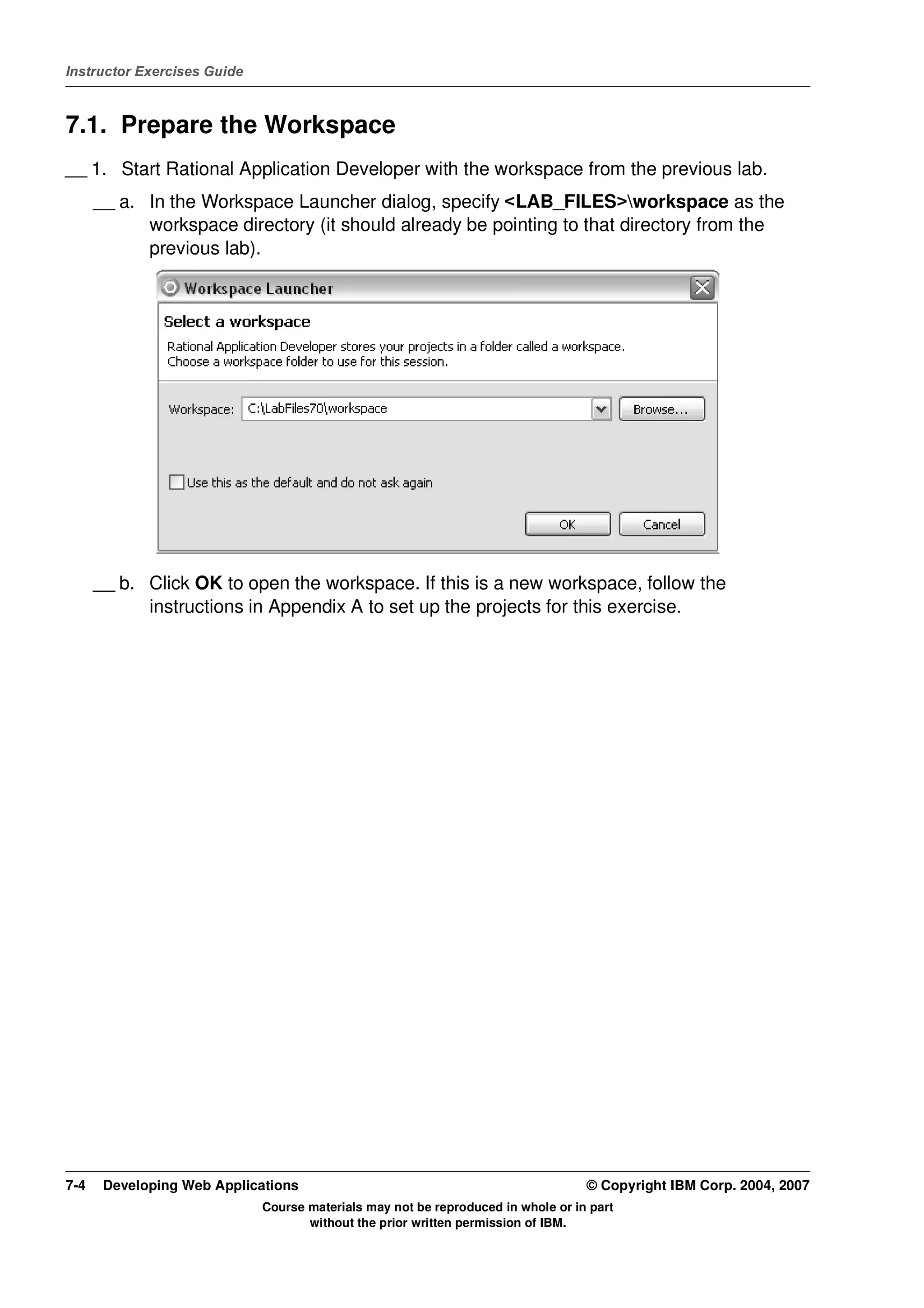 Instructor Exercises Guide



7.1. Prepare the Workspace
__ 1. Start Rational Application Developer with the workspace from the previous lab.
      __ a. In the Workspace Launcher dialog, specify <LAB_FILES>workspace as the
            workspace directory (it should already be pointing to that directory from the
            previous lab).




      __ b. Click OK to open the workspace. If this is a new workspace, follow the
            instructions in Appendix A to set up the projects for this exercise.




7-4    Developing Web Applications                                                © Copyright IBM Corp. 2004, 2007
                             Course materials may not be reproduced in whole or in part
                                    without the prior written permission of IBM.
 
