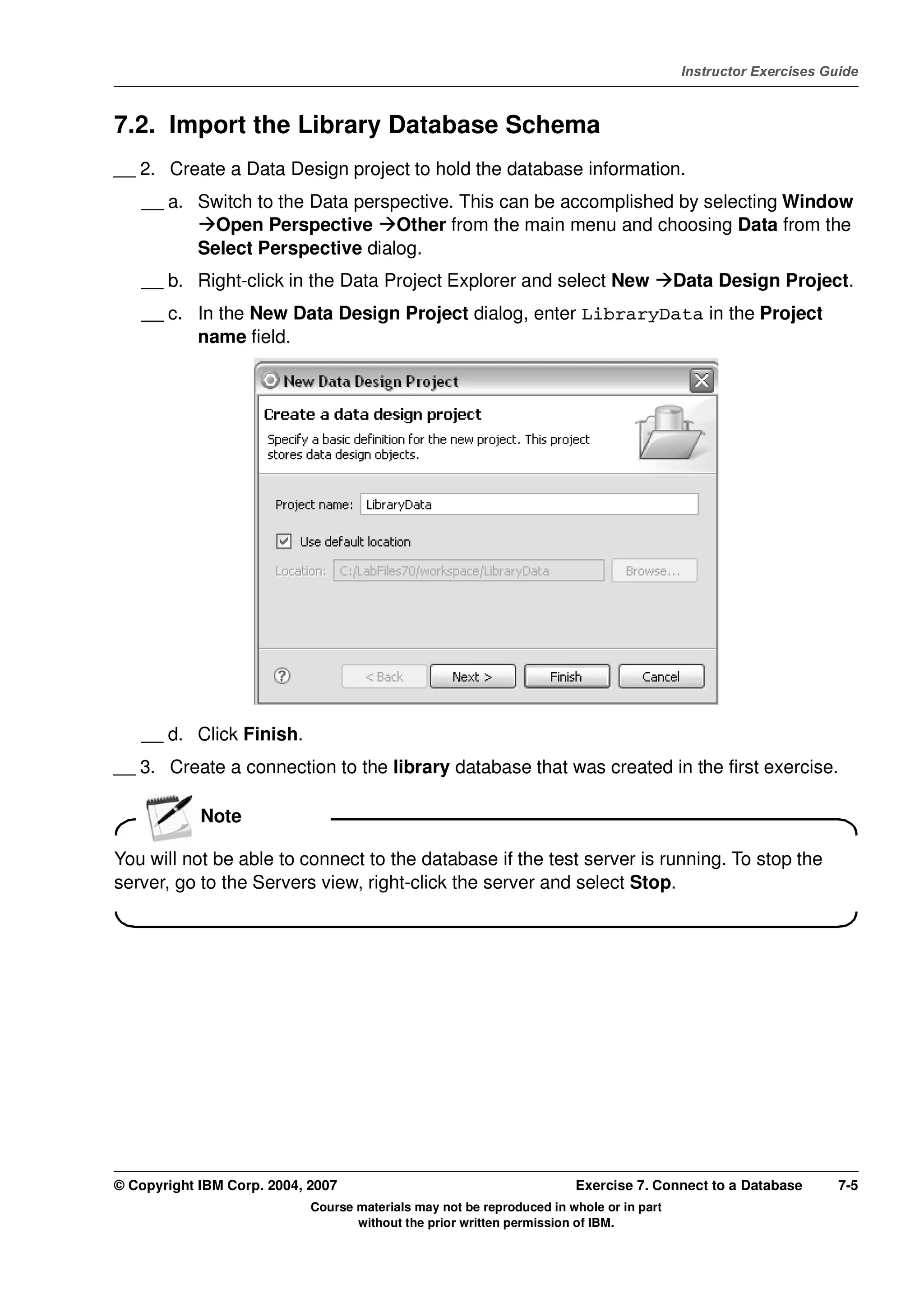 V4.1
                                                                                                   Instructor Exercises Guide



EXempty   7.2. Import the Library Database Schema
          __ 2. Create a Data Design project to hold the database information.
              __ a. Switch to the Data perspective. This can be accomplished by selecting Window
                      Open Perspective Other from the main menu and choosing Data from the
                    Select Perspective dialog.
              __ b. Right-click in the Data Project Explorer and select New                        Data Design Project.
              __ c. In the New Data Design Project dialog, enter LibraryData in the Project
                    name field.




              __ d. Click Finish.
          __ 3. Create a connection to the library database that was created in the first exercise.

                      Note

          You will not be able to connect to the database if the test server is running. To stop the
          server, go to the Servers view, right-click the server and select Stop.




          © Copyright IBM Corp. 2004, 2007                                       Exercise 7. Connect to a Database        7-5
                                      Course materials may not be reproduced in whole or in part
                                             without the prior written permission of IBM.
 