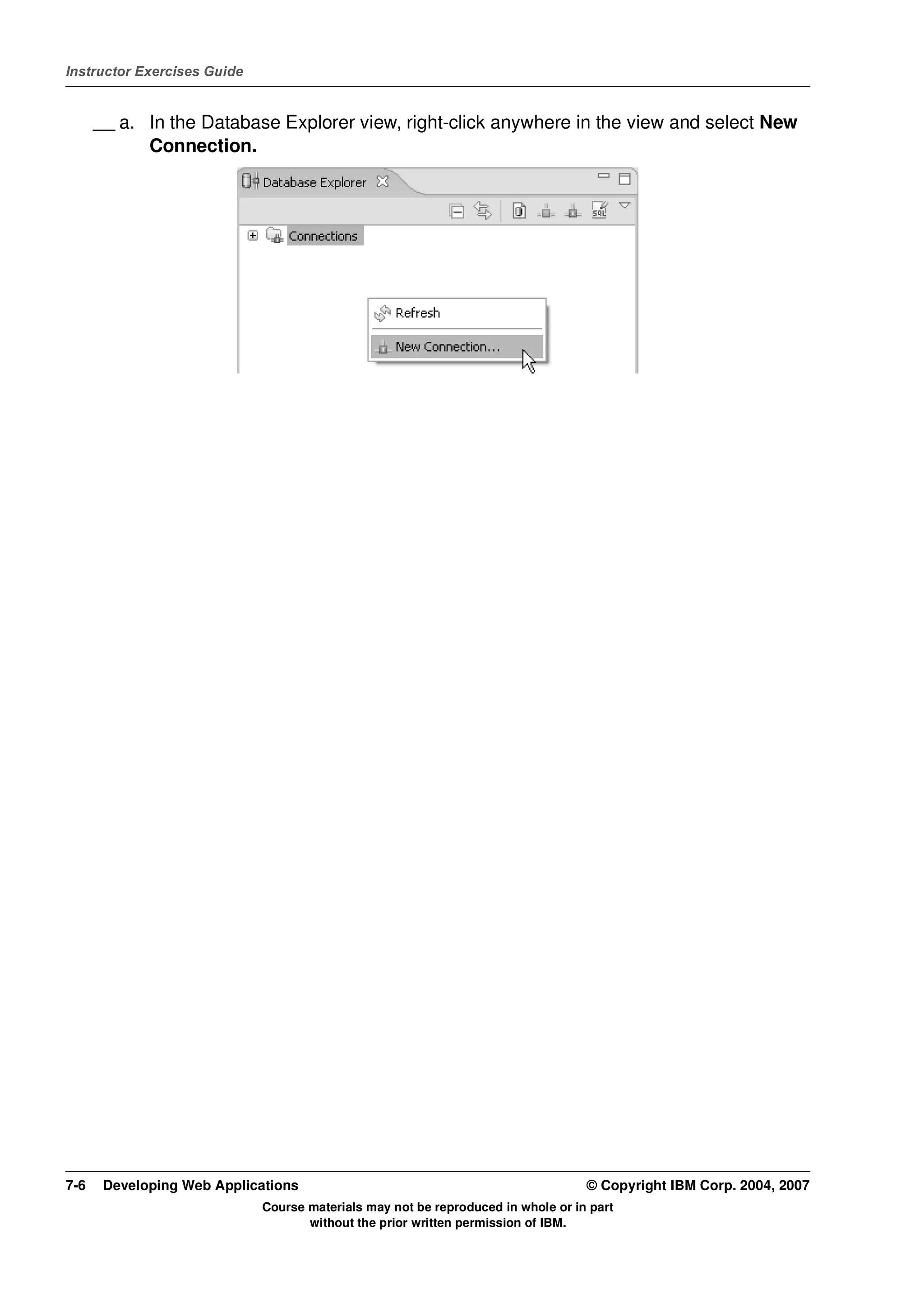 Instructor Exercises Guide


      __ a. In the Database Explorer view, right-click anywhere in the view and select New
            Connection.




7-6    Developing Web Applications                                                © Copyright IBM Corp. 2004, 2007
                             Course materials may not be reproduced in whole or in part
                                    without the prior written permission of IBM.
 