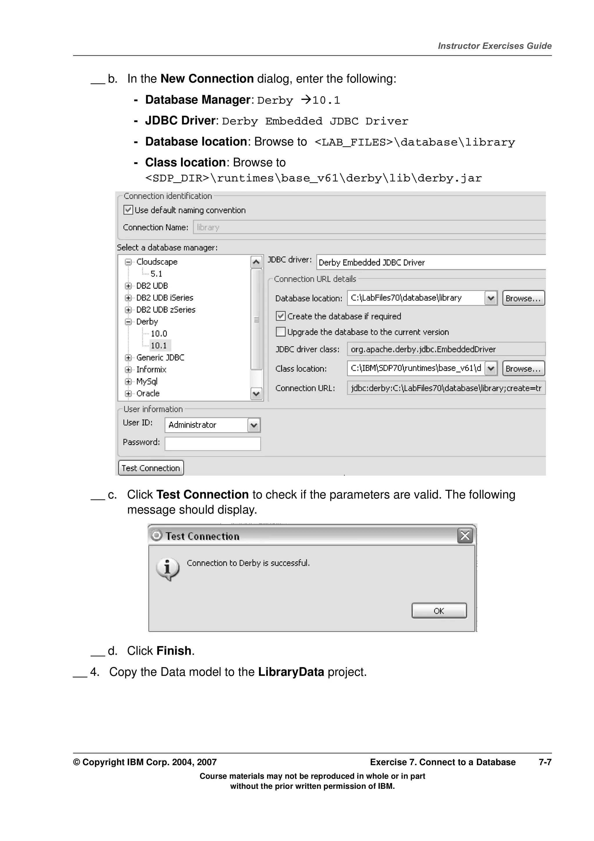 V4.1
                                                                                                   Instructor Exercises Guide



EXempty       __ b. In the New Connection dialog, enter the following:
                       - Database Manager: Derby                  10.1
                       - JDBC Driver: Derby Embedded JDBC Driver
                       - Database location: Browse to <LAB_FILES>databaselibrary
                       - Class location: Browse to
                         <SDP_DIR>runtimesbase_v61derbylibderby.jar




              __ c. Click Test Connection to check if the parameters are valid. The following
                    message should display.




              __ d. Click Finish.
          __ 4. Copy the Data model to the LibraryData project.




          © Copyright IBM Corp. 2004, 2007                                       Exercise 7. Connect to a Database        7-7
                                      Course materials may not be reproduced in whole or in part
                                             without the prior written permission of IBM.
 