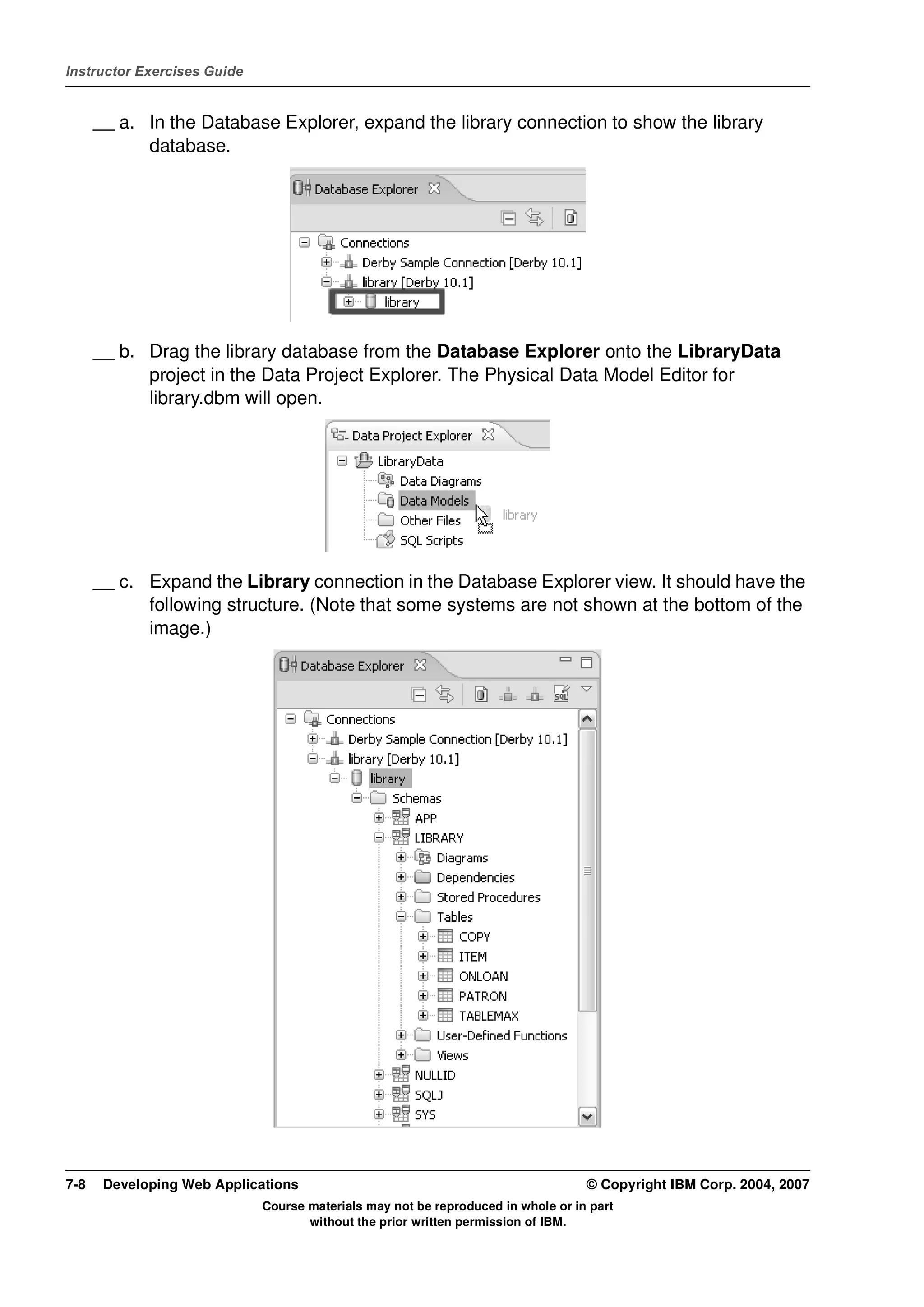 Instructor Exercises Guide


      __ a. In the Database Explorer, expand the library connection to show the library
            database.




      __ b. Drag the library database from the Database Explorer onto the LibraryData
            project in the Data Project Explorer. The Physical Data Model Editor for
            library.dbm will open.




      __ c. Expand the Library connection in the Database Explorer view. It should have the
            following structure. (Note that some systems are not shown at the bottom of the
            image.)




7-8    Developing Web Applications                                                © Copyright IBM Corp. 2004, 2007
                             Course materials may not be reproduced in whole or in part
                                    without the prior written permission of IBM.
 