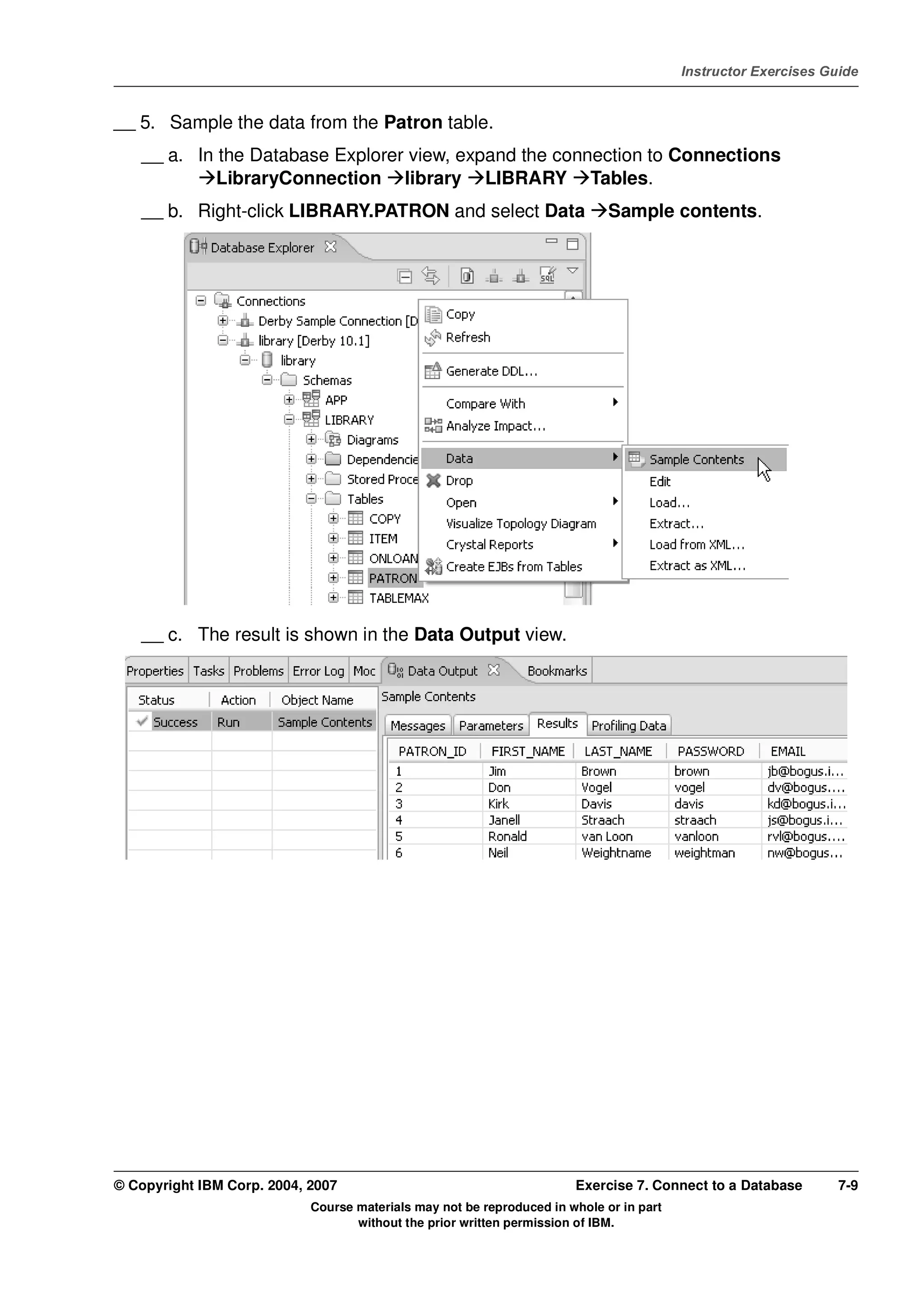 V4.1
                                                                                                   Instructor Exercises Guide



EXempty   __ 5. Sample the data from the Patron table.
              __ a. In the Database Explorer view, expand the connection to Connections
                       LibraryConnection library LIBRARY Tables.
              __ b. Right-click LIBRARY.PATRON and select Data                         Sample contents.




              __ c. The result is shown in the Data Output view.




          © Copyright IBM Corp. 2004, 2007                                       Exercise 7. Connect to a Database        7-9
                                      Course materials may not be reproduced in whole or in part
                                             without the prior written permission of IBM.
 
