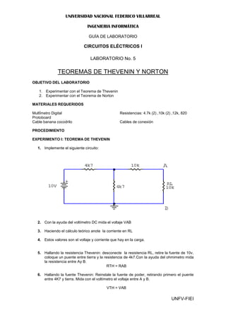 UNIVERSIDAD NACIONAL FEDERICO VILLARREAL

                               INGENIERIA INFORMÁTICA

                                GUÍA DE LABORATORIO

                             CIRCUITOS ELÉCTRICOS I

                                 LABORATORIO No. 5


              TEOREMAS DE THEVENIN Y NORTON
OBJETIVO DEL LABORATORIO

   1. Experimentar con el Teorema de Thevenin
   2. Experimentar con el Teorema de Norton

MATERIALES REQUERIDOS

MultÍmetro Digital                                 Resistencias: 4.7k (2) ,10k (2) ,12k, 820
Protoboard
Cable banana cocodrilo                             Cables de conexión

PROCEDIMIENTO

EXPERIMENTO I: TEOREMA DE THEVENIN

  1. Implemente el siguiente circuito:




  2. Con la ayuda del voltímetro DC mida el voltaje VAB

  3. Haciendo el cálculo teórico anote la corriente en RL

  4. Estos valores son el voltaje y corriente que hay en la carga.


  5. Hallando la resistencia Thevenin: desconecte la resistencia RL, retire la fuente de 10v,
     coloque un puente entre tierra y la resistencia de 4k7.Con la ayuda del ohmimetro mida
     la resistencia entre Ay B.
                                           RTH = RAB

  6. Hallando la fuente Thevenin: Reinstale la fuente de poder, retirando primero el puente
     entre 4K7 y tierra. Mida con el voltímetro el voltaje entre A y B.

                                           VTH = VAB

                                                                                  UNFV-FIEI
 