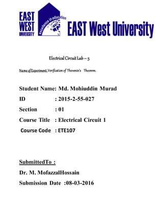 ElectricalCircuitLab– 5
Name ofExperiment: Verificationof Thevenin’s Theorem.
Student Name: Md. Mohiuddin Murad
ID : 2015-2-55-027
Section : 01
Course Title : Electrical Circuit 1
Course Code : ETE107
SubmittedTo :
Dr. M. MofazzalHossain
Submission Date :08-03-2016
 