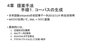 ４章 提案手法
手順１．コーパスの生成
• 日本語版wikipediaの全記事データ(2013/11/4 時点)を取得
• WP2TXTを用いて、XML  -­‐>  TXTに変換
• 具体的には…
1. 圧縮形式を展開
2. XMLデータを解析
3. WikiHTMLタグを除去
4. テキストファイルとして分割・保存
 