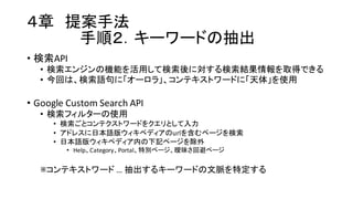 ４章 提案手法
手順２．キーワードの抽出
• 検索API
• 検索エンジンの機能を活用して検索後に対する検索結果情報を取得できる
• 今回は、検索語句に「オーロラ」、コンテキストワードに「天体」を使用
• Google  Custom  Search  API
• 検索フィルターの使用
• 検索ごとコンテクストワードをクエリとして入力
• アドレスに日本語版ウィキペディアのurlを含むページを検索
• 日本語版ウィキペディア内の下記ページを除外
• Help、Category、Portal、特別ページ、曖昧さ回避ページ
※コンテキストワード …  抽出するキーワードの文脈を特定する
 