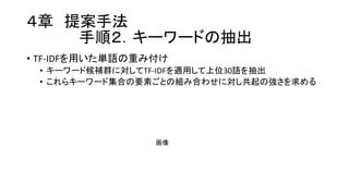 ４章 提案手法
手順２．キーワードの抽出
• TF-­‐IDFを用いた単語の重み付け
• キーワード候補群に対してTF-­‐IDFを適用して上位30語を抽出
• これらキーワード集合の要素ごとの組み合わせに対し共起の強さを求める
画像
 