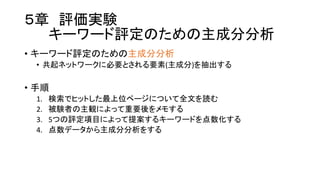 ５章 評価実験
キーワード評定のための主成分分析
• キーワード評定のための主成分分析
• 共起ネットワークに必要とされる要素(主成分)を抽出する
• 手順
1. 検索でヒットした最上位ページについて全文を読む
2. 被験者の主観によって重要後をメモする
3. 5つの評定項目によって提案するキーワードを点数化する
4. 点数データから主成分分析をする
 