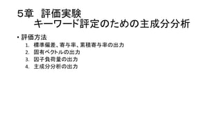 ５章 評価実験
キーワード評定のための主成分分析
• 評価方法
1. 標準偏差、寄与率、累積寄与率の出力
2. 固有ベクトルの出力
3. 因子負荷量の出力
4. 主成分分析の出力
 