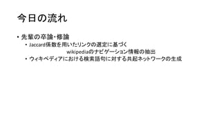 今日の流れ
• 先輩の卒論・修論
• Jaccard係数を用いたリンクの選定に基づく
wikipediaのナビゲーション情報の抽出
• ウィキペディアにおける検索語句に対する共起ネットワークの生成
 
