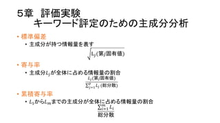 ５章 評価実験
キーワード評定のための主成分分析
• 標準偏差
• 主成分が持つ情報量を表す
LP(第𝑗固有値)
• 寄与率
• 主成分𝐿Pが全体に占める情報量の割合
𝐿P(第𝑗固有値)
∑ 𝐿P
S
PTU (総分散)
• 累積寄与率
• 𝐿Uから𝐿Vまでの主成分が全体に占める情報量の割合
∑ 𝐿W
V
WTU
総分散
 