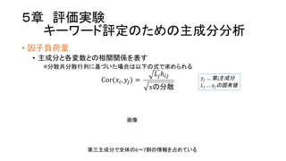 ５章 評価実験
キーワード評定のための主成分分析
• 因子負荷量
• 主成分と各変数との相関関係を表す
※分散共分散行列に基づいた場合は以下の式で求められる
Cor(𝑥W, 𝑦P) =  
𝐿PℎWP
xの分散
𝑦P …  第j主成分
𝐿P …   𝑦Pの固有値
第三主成分で全体の6〜7割の情報を占めている
画像
 