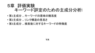 ５章 評価実験
キーワード評定のための主成分分析l
• 第1主成分 …  キーワードの意味の難易度
• 第2主成分 …  リンク構造の見易さ
• 第3主成分 …  検索後に対するキーワードの特徴度
写真
 