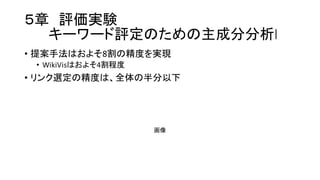 ５章 評価実験
キーワード評定のための主成分分析l
• 提案手法はおよそ8割の精度を実現
• WikiVisはおよそ4割程度
• リンク選定の精度は、全体の半分以下
画像
 