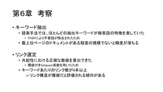 第６章 考察
• キーワード抽出
• 提案手法では、ほとんどの抽出キーワードが検索語の特徴を表していた
• TFIDFにより不要語が除去されたため
• 最上位ページのドキュメントがある程度の規模でないと精度が落ちる
• リンク選定
• 共起性における正確な数値を算出できた
• 閾値付きSimpson係数を用いたため
• キーワードあたりのリンク数が4本以上
-­‐>  リンク構造が複雑だと評価される傾向がある
 