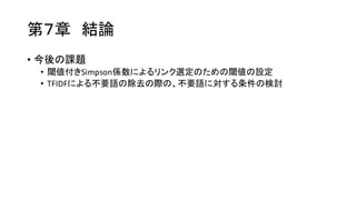 第７章 結論
• 今後の課題
• 閾値付きSimpson係数によるリンク選定のための閾値の設定
• TFIDFによる不要語の除去の際の、不要語に対する条件の検討
 