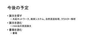 今後の予定
• 論文を探す
• 共起ネットワーク、検索システム、自然言語処理、クラスター解析
• 論文を読む
• CNM法の英語論文
• 書籍を読む
• 書籍
 