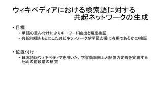 ウィキペディアにおける検索語に対する
共起ネットワークの生成
• 目標
• 単語の重み付けによりキーワード抽出と精度検証
• 共起指標をもとにした共起ネットワークが学習支援に有用であるかの検証
• 位置付け
• 日本語版ウィキペディアを用いた、学習効率向上と記憶力定着を実現する
ための前段階の研究
 