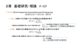 ２章 基礎研究・理論 IF-­‐IDF
• TF-­‐IDF (Term  Frequency-­‐Inverse  Document  Frequency)
𝑡𝑓𝑖𝑑𝑓 𝑡, 𝑑 = 𝑡𝑓 𝑡, 𝑑 ' 𝑖𝑑𝑓 𝑡
• TF値 …  対象とする文書dにおける単語tの出現頻度を表す
𝑡𝑓 𝑡, 𝑑 =  
𝑛*,+
∑ 𝑛*,+-∈+
※単語tの出現回数が多いほどTF値は高くなる
• IDF値 …  単語が全文書集合のどのくらいの文書に出現するかを表す
𝑖𝑑𝑓 𝑡 =  log
N
𝑑𝑓(𝑡)
※複数の文書で横断的に使われている単語はIDF値が小さくなる
N  …  全文書数
df(t)  …  ある単語tが出現する文書の数
𝑛*,+ …  ある単語tが文書d中に出現する回数
∑ 𝑛*,+-∈+ …  文書d内のすべての単語の出現回数の和
 