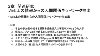 ３章 関連研究
Web上の情報からの人間関係ネットワーク抽出
• Web上の情報からの人間関係ネットワークの抽出
• 手順
1. 学会の参加者の氏名と所属を過去論文の著者リストなどから入手
2. 検索エンジンで２者の氏名をAND検索してヒット件数を取得
3. 単独者のヒット件数を取得する際は、氏名と所属でAND検索する
4. 上記 2,  3  をもとに閾値付きSympton係数を用いて共起の強さを調べる
5. 判別ルールや属性を設けて、２者間の関係性をもとにリンクを張る
6. 上記のように作成した人間関係ネットワークを表示する
 