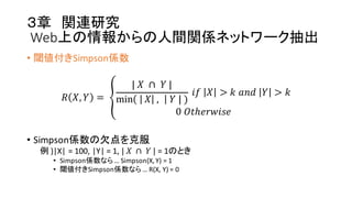 ３章 関連研究
Web上の情報からの人間関係ネットワーク抽出
• 閾値付きSimpson係数
𝑅 𝑋, 𝑌 =  G
|  𝑋   ∩   𝑌  |
min    𝑋   ,   𝑌  |  )
  𝑖𝑓   𝑋 > 𝑘  𝑎𝑛𝑑   𝑌 > 𝑘
0  𝑂𝑡ℎ𝑒𝑟𝑤𝑖𝑠𝑒
• Simpson係数の欠点を克服
例 )|X|  =  100,  |Y|  =  1,  |   𝑋   ∩    𝑌  | =  1のとき
• Simpson係数なら…  Simpson(X,  Y)  =  1
• 閾値付きSimpson係数なら…  R(X,  Y)  =  0
 