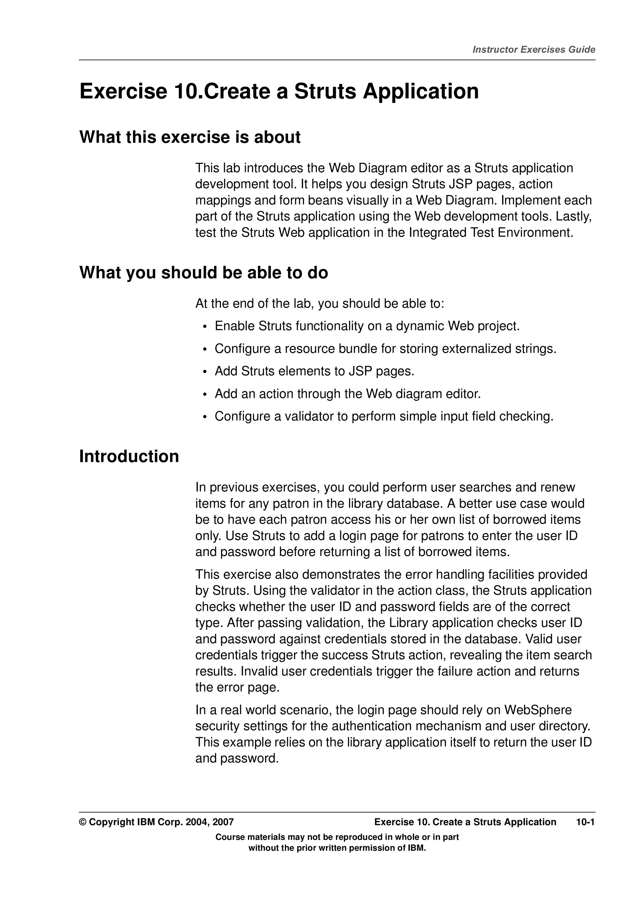 V4.1
                                                                                                   Instructor Exercises Guide



EXempty   Exercise 10.Create a Struts Application

          What this exercise is about
                                  This lab introduces the Web Diagram editor as a Struts application
                                  development tool. It helps you design Struts JSP pages, action
                                  mappings and form beans visually in a Web Diagram. Implement each
                                  part of the Struts application using the Web development tools. Lastly,
                                  test the Struts Web application in the Integrated Test Environment.


          What you should be able to do
                                  At the end of the lab, you should be able to:
                                   • Enable Struts functionality on a dynamic Web project.
                                   • Configure a resource bundle for storing externalized strings.
                                   • Add Struts elements to JSP pages.
                                   • Add an action through the Web diagram editor.
                                   • Configure a validator to perform simple input field checking.


          Introduction
                                  In previous exercises, you could perform user searches and renew
                                  items for any patron in the library database. A better use case would
                                  be to have each patron access his or her own list of borrowed items
                                  only. Use Struts to add a login page for patrons to enter the user ID
                                  and password before returning a list of borrowed items.
                                  This exercise also demonstrates the error handling facilities provided
                                  by Struts. Using the validator in the action class, the Struts application
                                  checks whether the user ID and password fields are of the correct
                                  type. After passing validation, the Library application checks user ID
                                  and password against credentials stored in the database. Valid user
                                  credentials trigger the success Struts action, revealing the item search
                                  results. Invalid user credentials trigger the failure action and returns
                                  the error page.
                                  In a real world scenario, the login page should rely on WebSphere
                                  security settings for the authentication mechanism and user directory.
                                  This example relies on the library application itself to return the user ID
                                  and password.



          © Copyright IBM Corp. 2004, 2007                                 Exercise 10. Create a Struts Application     10-1
                                      Course materials may not be reproduced in whole or in part
                                             without the prior written permission of IBM.
 