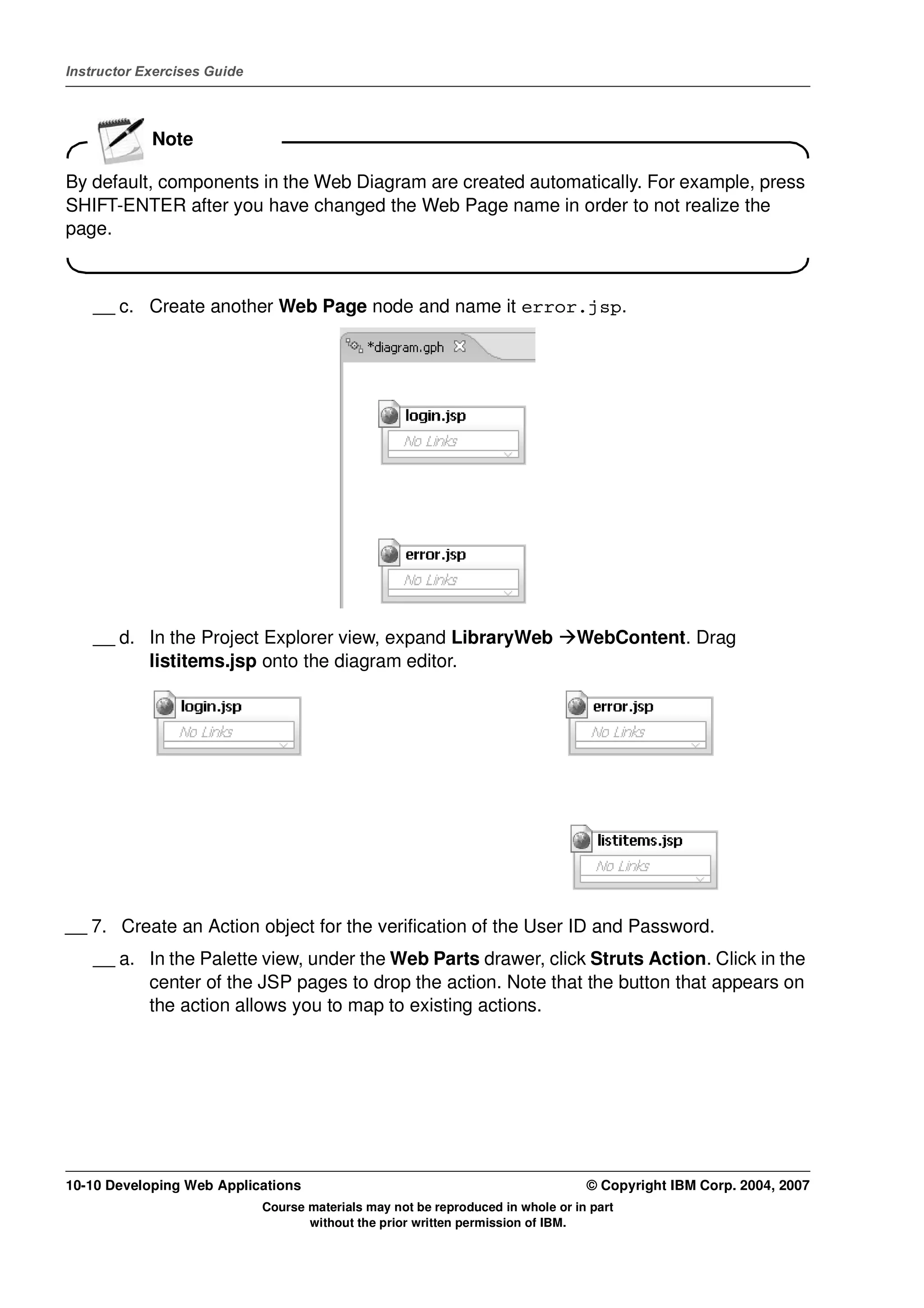 Instructor Exercises Guide




            Note

By default, components in the Web Diagram are created automatically. For example, press
SHIFT-ENTER after you have changed the Web Page name in order to not realize the
page.



    __ c. Create another Web Page node and name it error.jsp.




    __ d. In the Project Explorer view, expand LibraryWeb                       WebContent. Drag
          listitems.jsp onto the diagram editor.




__ 7. Create an Action object for the verification of the User ID and Password.
    __ a. In the Palette view, under the Web Parts drawer, click Struts Action. Click in the
          center of the JSP pages to drop the action. Note that the button that appears on
          the action allows you to map to existing actions.




10-10 Developing Web Applications                                                 © Copyright IBM Corp. 2004, 2007
                             Course materials may not be reproduced in whole or in part
                                    without the prior written permission of IBM.
 