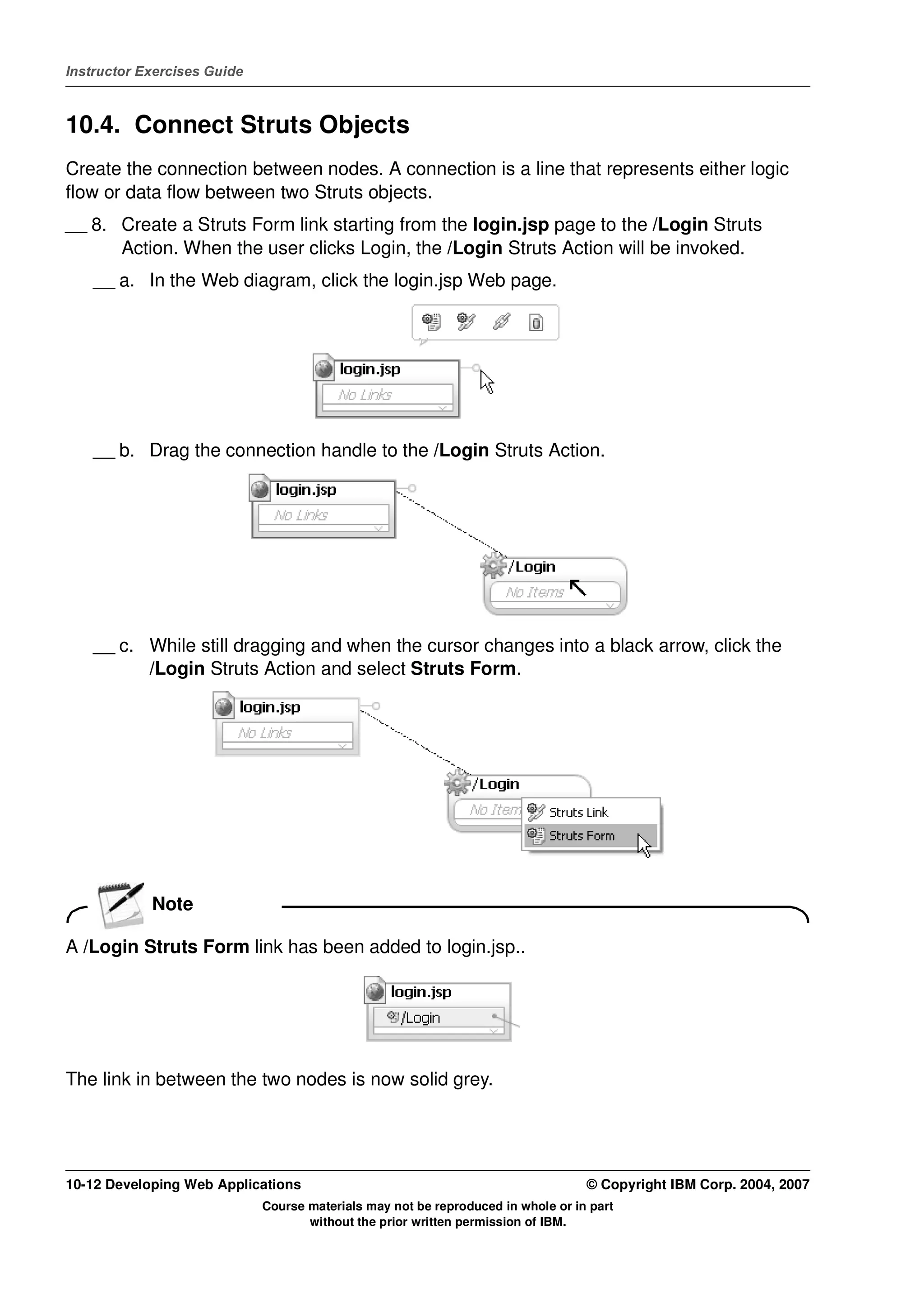 Instructor Exercises Guide



10.4. Connect Struts Objects
Create the connection between nodes. A connection is a line that represents either logic
flow or data flow between two Struts objects.
__ 8. Create a Struts Form link starting from the login.jsp page to the /Login Struts
      Action. When the user clicks Login, the /Login Struts Action will be invoked.
    __ a. In the Web diagram, click the login.jsp Web page.




    __ b. Drag the connection handle to the /Login Struts Action.




    __ c. While still dragging and when the cursor changes into a black arrow, click the
          /Login Struts Action and select Struts Form.




            Note

A /Login Struts Form link has been added to login.jsp..




The link in between the two nodes is now solid grey.




10-12 Developing Web Applications                                                 © Copyright IBM Corp. 2004, 2007
                             Course materials may not be reproduced in whole or in part
                                    without the prior written permission of IBM.
 