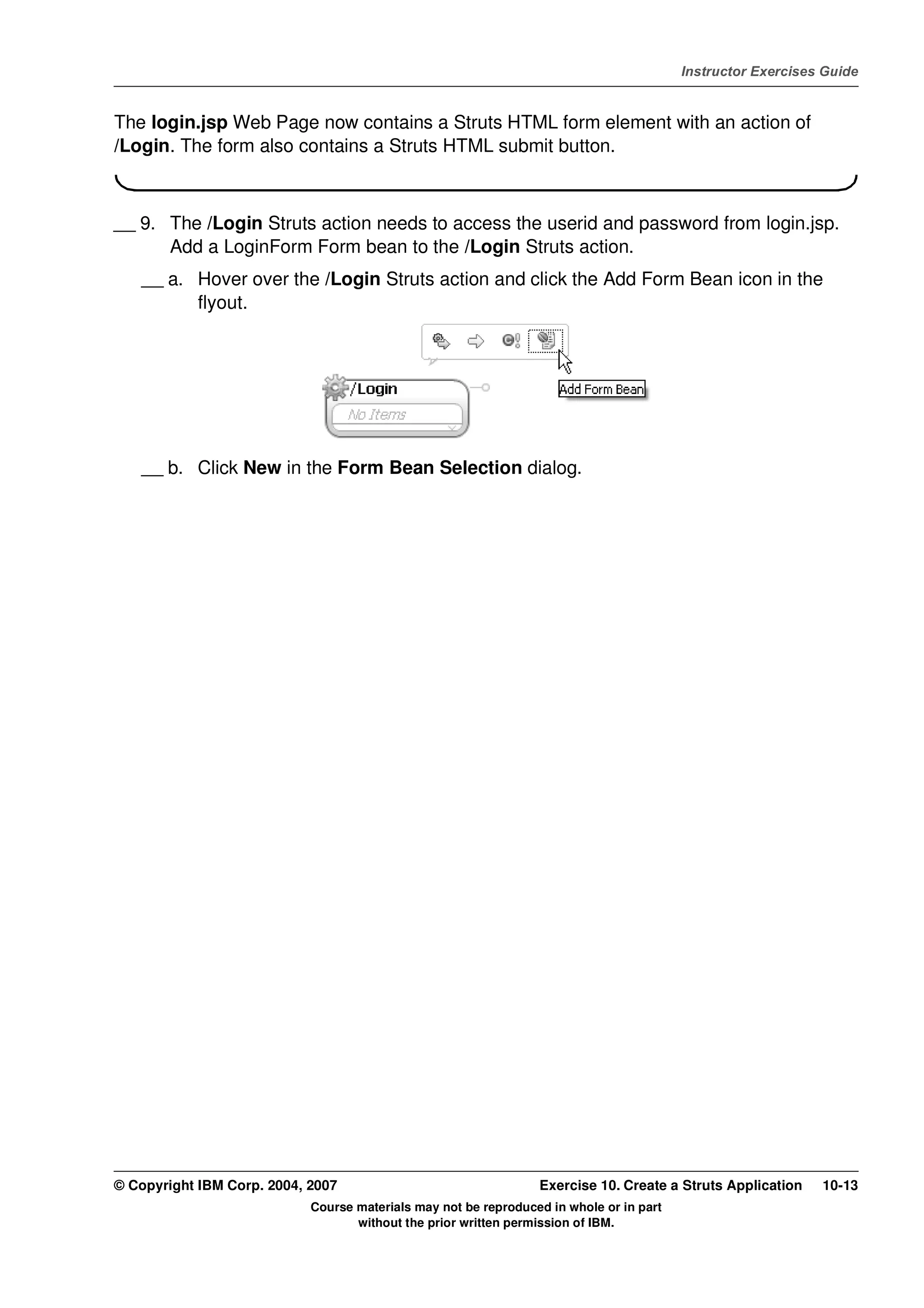 V4.1
                                                                                                   Instructor Exercises Guide



EXempty   The login.jsp Web Page now contains a Struts HTML form element with an action of
          /Login. The form also contains a Struts HTML submit button.



          __ 9. The /Login Struts action needs to access the userid and password from login.jsp.
                Add a LoginForm Form bean to the /Login Struts action.
              __ a. Hover over the /Login Struts action and click the Add Form Bean icon in the
                    flyout.




              __ b. Click New in the Form Bean Selection dialog.




          © Copyright IBM Corp. 2004, 2007                                 Exercise 10. Create a Struts Application    10-13
                                      Course materials may not be reproduced in whole or in part
                                             without the prior written permission of IBM.
 