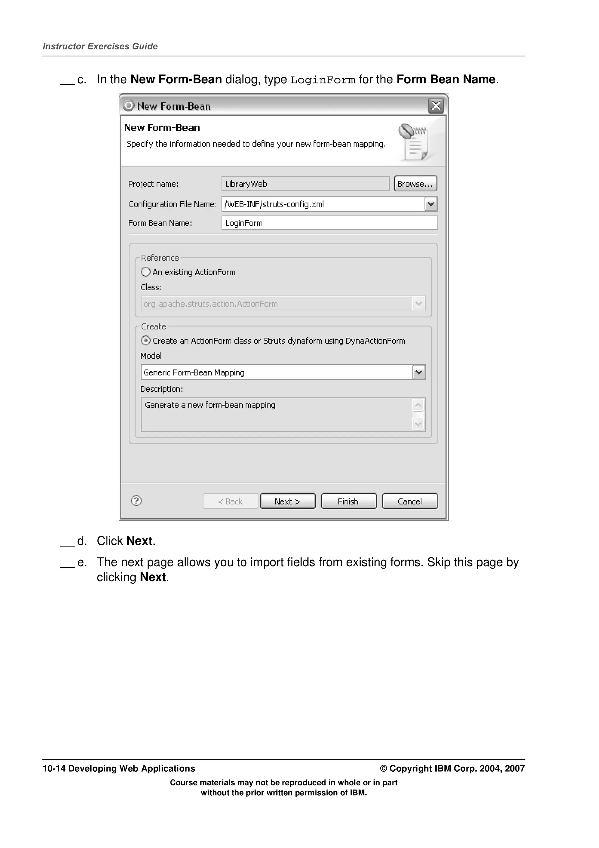 Instructor Exercises Guide


    __ c. In the New Form-Bean dialog, type LoginForm for the Form Bean Name.




    __ d. Click Next.
    __ e. The next page allows you to import fields from existing forms. Skip this page by
          clicking Next.




10-14 Developing Web Applications                                                 © Copyright IBM Corp. 2004, 2007
                             Course materials may not be reproduced in whole or in part
                                    without the prior written permission of IBM.
 
