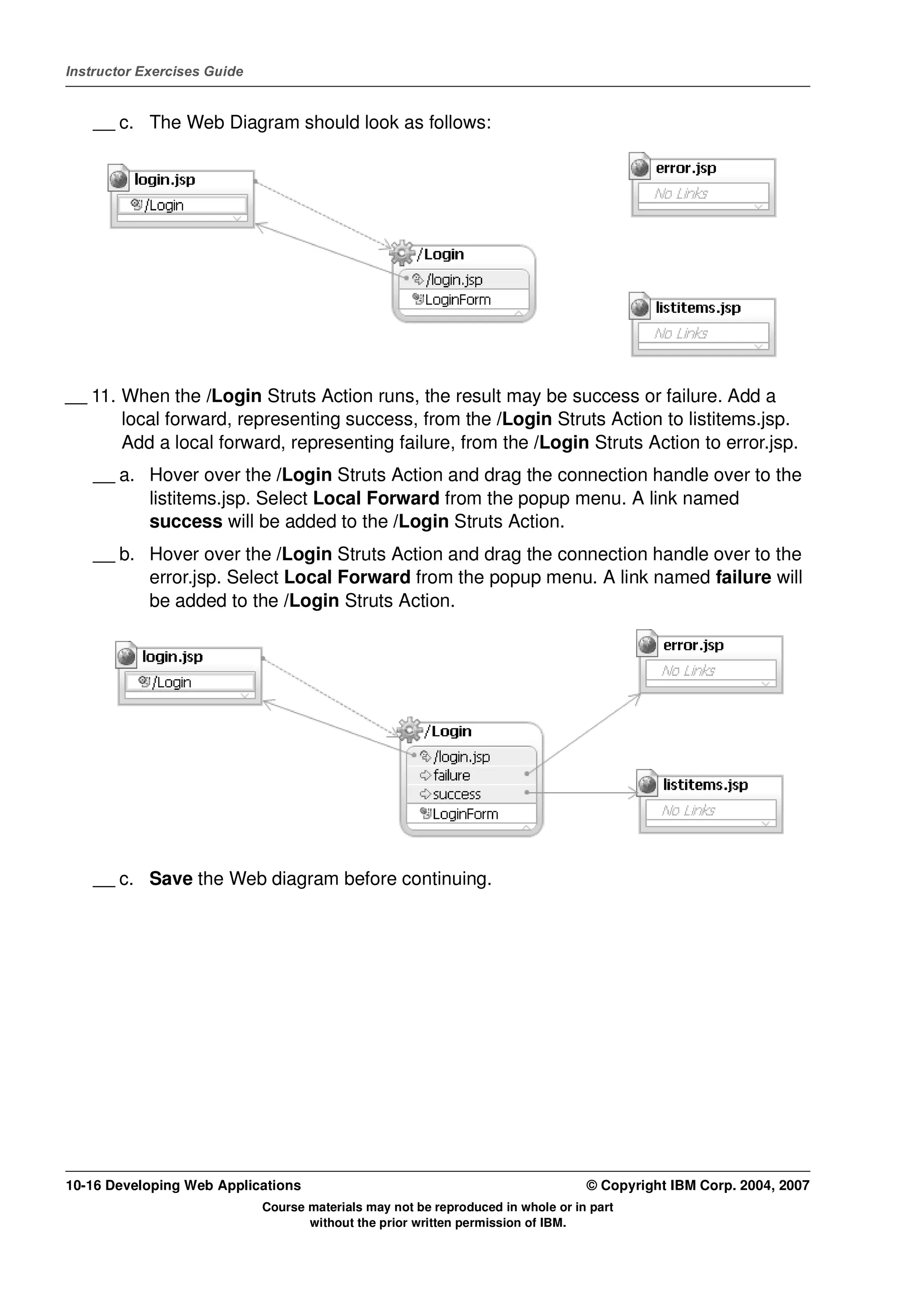 Instructor Exercises Guide


    __ c. The Web Diagram should look as follows:




__ 11. When the /Login Struts Action runs, the result may be success or failure. Add a
       local forward, representing success, from the /Login Struts Action to listitems.jsp.
       Add a local forward, representing failure, from the /Login Struts Action to error.jsp.
    __ a. Hover over the /Login Struts Action and drag the connection handle over to the
          listitems.jsp. Select Local Forward from the popup menu. A link named
          success will be added to the /Login Struts Action.
    __ b. Hover over the /Login Struts Action and drag the connection handle over to the
          error.jsp. Select Local Forward from the popup menu. A link named failure will
          be added to the /Login Struts Action.




    __ c. Save the Web diagram before continuing.




10-16 Developing Web Applications                                                 © Copyright IBM Corp. 2004, 2007
                             Course materials may not be reproduced in whole or in part
                                    without the prior written permission of IBM.
 