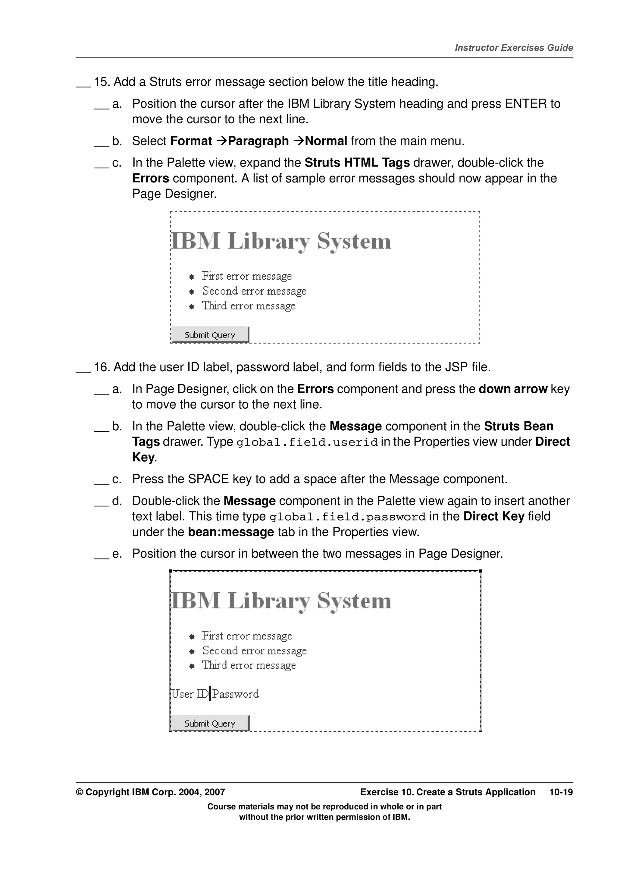 V4.1
                                                                                                   Instructor Exercises Guide



EXempty   __ 15. Add a Struts error message section below the title heading.
              __ a. Position the cursor after the IBM Library System heading and press ENTER to
                    move the cursor to the next line.
              __ b. Select Format            Paragraph        Normal from the main menu.
              __ c. In the Palette view, expand the Struts HTML Tags drawer, double-click the
                    Errors component. A list of sample error messages should now appear in the
                    Page Designer.




          __ 16. Add the user ID label, password label, and form fields to the JSP file.
              __ a. In Page Designer, click on the Errors component and press the down arrow key
                    to move the cursor to the next line.
              __ b. In the Palette view, double-click the Message component in the Struts Bean
                    Tags drawer. Type global.field.userid in the Properties view under Direct
                    Key.
              __ c. Press the SPACE key to add a space after the Message component.
              __ d. Double-click the Message component in the Palette view again to insert another
                    text label. This time type global.field.password in the Direct Key field
                    under the bean:message tab in the Properties view.
              __ e. Position the cursor in between the two messages in Page Designer.




          © Copyright IBM Corp. 2004, 2007                                 Exercise 10. Create a Struts Application    10-19
                                      Course materials may not be reproduced in whole or in part
                                             without the prior written permission of IBM.
 